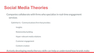 Social Media Theories
Companies collaborate with firms who specialize in real-time engagement
services
GolinHarris - Communications firm that provides:
Insights
Relationship building
Hyper-relevant media relations
Customer engagement
Content creation
Actively developing media literacy skills can help us understand how brands make
 