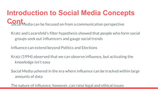 Introduction to Social Media Concepts
Cont.Social Media can be focused on from a communication perspective
Kratz and Lazarsfeld’s filter hypothesis showed that people who form social
groups seek out influencers and gauge social trends
Influence can extend beyond Politics and Elections
Kratz (1994) observed that we can observe influence, but activating the
knowledge isn’t easy
Social Media ushered in the era where influence can be tracked within large
amounts of data
The nature of influence, however, can raise legal and ethical issues
 