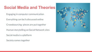 Social Media and Theories
Engaging in computer communication
Everything can be/is discussed online
Crowdsourcing- pieces are put together
Human storytelling on Social Network sites
Social media is a platform
Society comes together
 