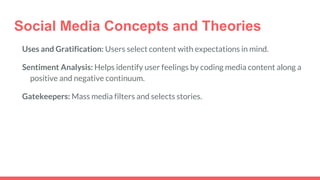 Social Media Concepts and Theories
Uses and Gratification: Users select content with expectations in mind.
Sentiment Analysis: Helps identify user feelings by coding media content along a
positive and negative continuum.
Gatekeepers: Mass media filters and selects stories.
 