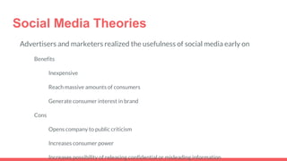 Social Media Theories
Advertisers and marketers realized the usefulness of social media early on
Benefits
Inexpensive
Reach massive amounts of consumers
Generate consumer interest in brand
Cons
Opens company to public criticism
Increases consumer power
Increases possibility of releasing confidential or misleading information
 
