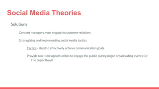 Social Media Theories
Solutions
Content managers must engage in customer relations
Strategizing and implementing social media tactics
Tactics - Used to effectively achieve communication goals
Provide real-time opportunities to engage the public during major broadcasting events (ie:
The Super Bowl)
 