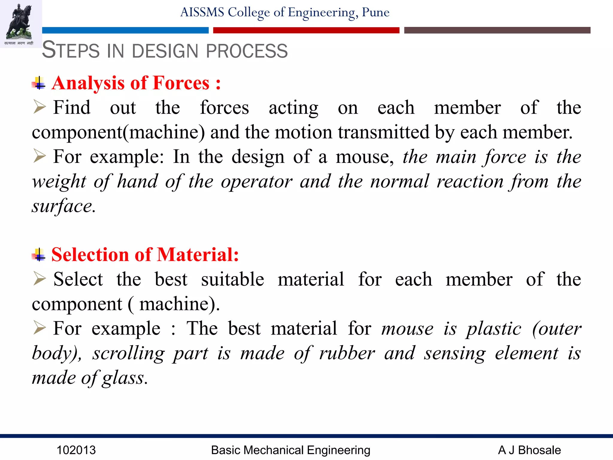 102013 Basic Mechanical Engineering A J Bhosale
AISSMS College of Engineering, Pune
STEPS IN DESIGN PROCESS
Analysis of Forces :
 Find out the forces acting on each member of the
component(machine) and the motion transmitted by each member.
 For example: In the design of a mouse, the main force is the
weight of hand of the operator and the normal reaction from the
surface.
Selection of Material:
 Select the best suitable material for each member of the
component ( machine).
 For example : The best material for mouse is plastic (outer
body), scrolling part is made of rubber and sensing element is
made of glass.
 