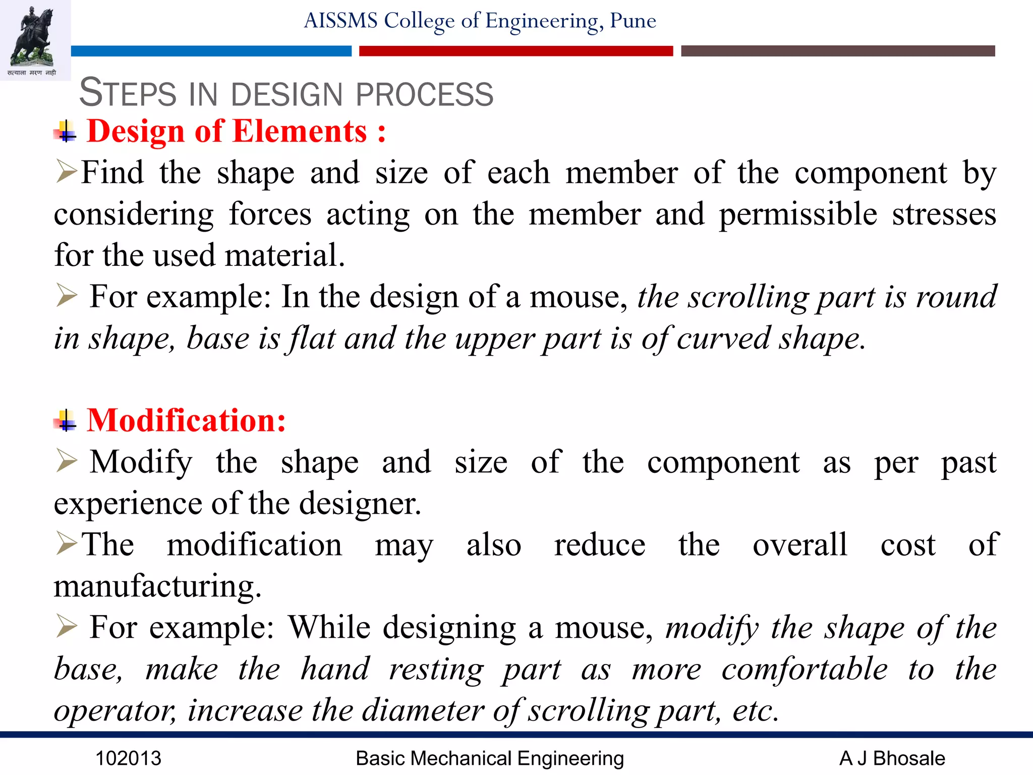 102013 Basic Mechanical Engineering A J Bhosale
AISSMS College of Engineering, Pune
STEPS IN DESIGN PROCESS
Design of Elements :
Find the shape and size of each member of the component by
considering forces acting on the member and permissible stresses
for the used material.
 For example: In the design of a mouse, the scrolling part is round
in shape, base is flat and the upper part is of curved shape.
Modification:
 Modify the shape and size of the component as per past
experience of the designer.
The modification may also reduce the overall cost of
manufacturing.
 For example: While designing a mouse, modify the shape of the
base, make the hand resting part as more comfortable to the
operator, increase the diameter of scrolling part, etc.
 