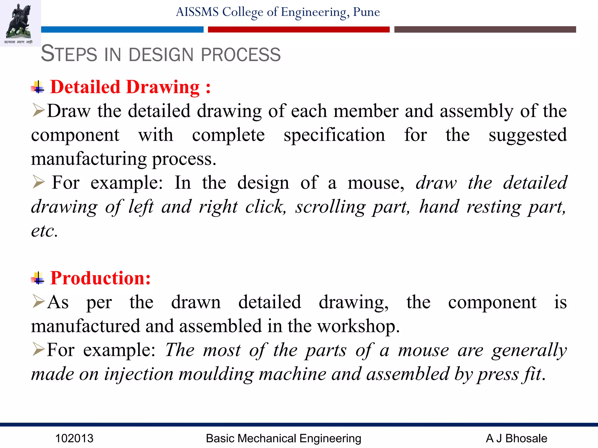 102013 Basic Mechanical Engineering A J Bhosale
AISSMS College of Engineering, Pune
STEPS IN DESIGN PROCESS
Detailed Drawing :
Draw the detailed drawing of each member and assembly of the
component with complete specification for the suggested
manufacturing process.
 For example: In the design of a mouse, draw the detailed
drawing of left and right click, scrolling part, hand resting part,
etc.
Production:
As per the drawn detailed drawing, the component is
manufactured and assembled in the workshop.
For example: The most of the parts of a mouse are generally
made on injection moulding machine and assembled by press fit.
 