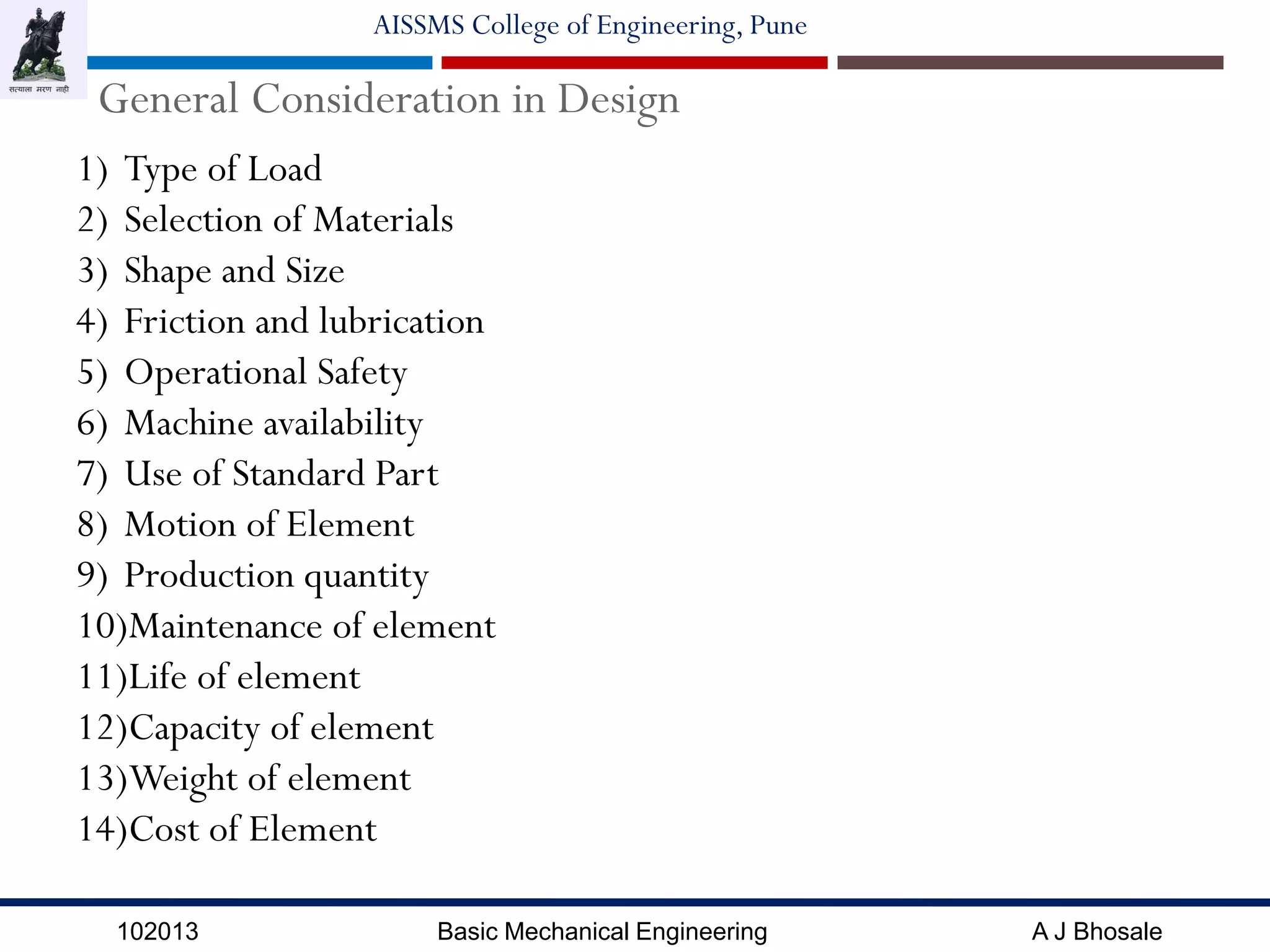 102013 Basic Mechanical Engineering A J Bhosale
AISSMS College of Engineering, Pune
General Consideration in Design
1) Type of Load
2) Selection of Materials
3) Shape and Size
4) Friction and lubrication
5) Operational Safety
6) Machine availability
7) Use of Standard Part
8) Motion of Element
9) Production quantity
10)Maintenance of element
11)Life of element
12)Capacity of element
13)Weight of element
14)Cost of Element
 