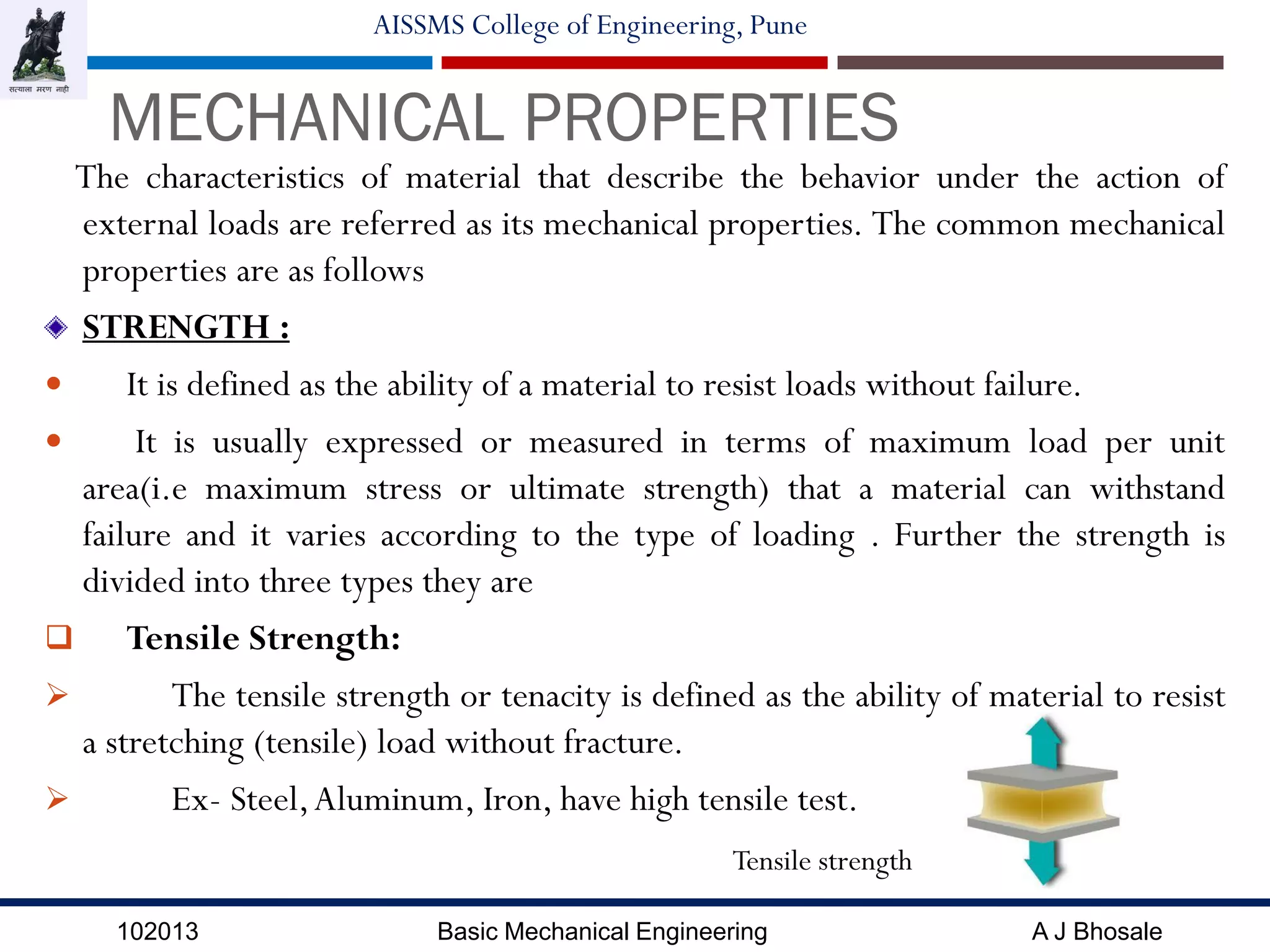 102013 Basic Mechanical Engineering A J Bhosale
AISSMS College of Engineering, Pune
MECHANICAL PROPERTIES
The characteristics of material that describe the behavior under the action of
external loads are referred as its mechanical properties. The common mechanical
properties are as follows
STRENGTH :
 It is defined as the ability of a material to resist loads without failure.
 It is usually expressed or measured in terms of maximum load per unit
area(i.e maximum stress or ultimate strength) that a material can withstand
failure and it varies according to the type of loading . Further the strength is
divided into three types they are
 Tensile Strength:
 The tensile strength or tenacity is defined as the ability of material to resist
a stretching (tensile) load without fracture.
 Ex- Steel,Aluminum, Iron, have high tensile test.
Tensile strength
 
