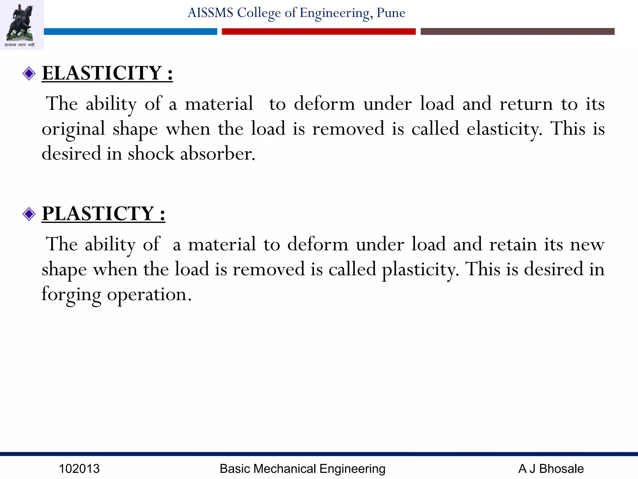 102013 Basic Mechanical Engineering A J Bhosale
AISSMS College of Engineering, Pune
ELASTICITY :
The ability of a material to deform under load and return to its
original shape when the load is removed is called elasticity. This is
desired in shock absorber.
PLASTICTY :
The ability of a material to deform under load and retain its new
shape when the load is removed is called plasticity. This is desired in
forging operation.
 