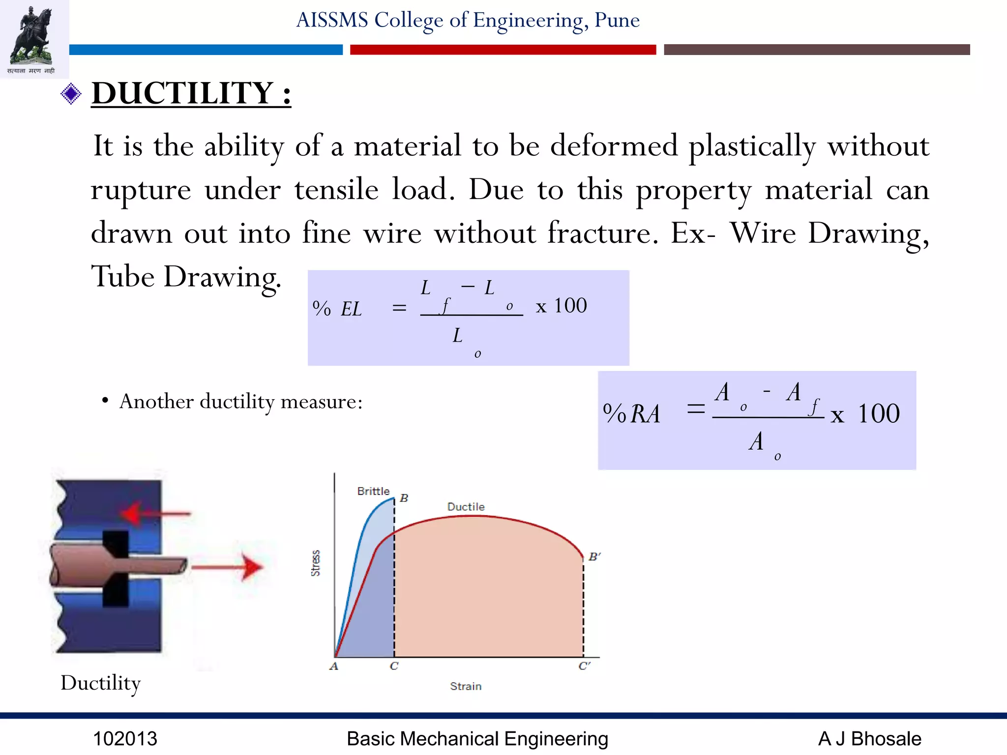 102013 Basic Mechanical Engineering A J Bhosale
AISSMS College of Engineering, Pune
DUCTILITY :
It is the ability of a material to be deformed plastically without
rupture under tensile load. Due to this property material can
drawn out into fine wire without fracture. Ex- Wire Drawing,
Tube Drawing.
Ductility
x 100
L
LL
EL%
o
of


• Another ductility measure:
100x
A
AA
RA%
o
fo
-
=
 