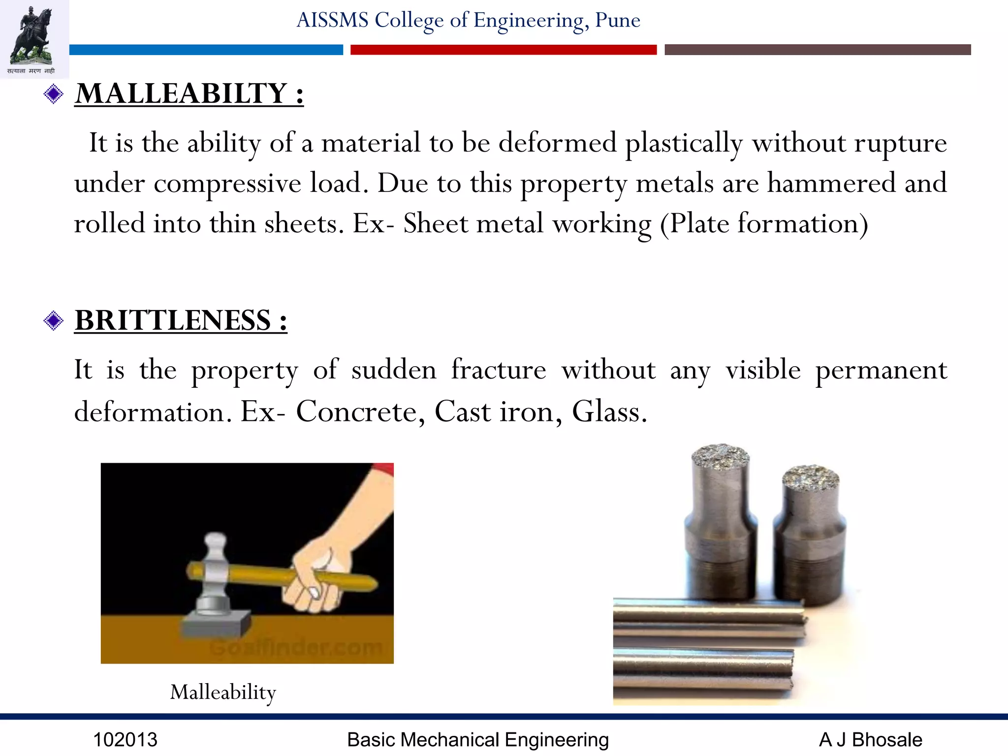 102013 Basic Mechanical Engineering A J Bhosale
AISSMS College of Engineering, Pune
MALLEABILTY :
It is the ability of a material to be deformed plastically without rupture
under compressive load. Due to this property metals are hammered and
rolled into thin sheets. Ex- Sheet metal working (Plate formation)
BRITTLENESS :
It is the property of sudden fracture without any visible permanent
deformation. Ex- Concrete, Cast iron, Glass.
Malleability
 