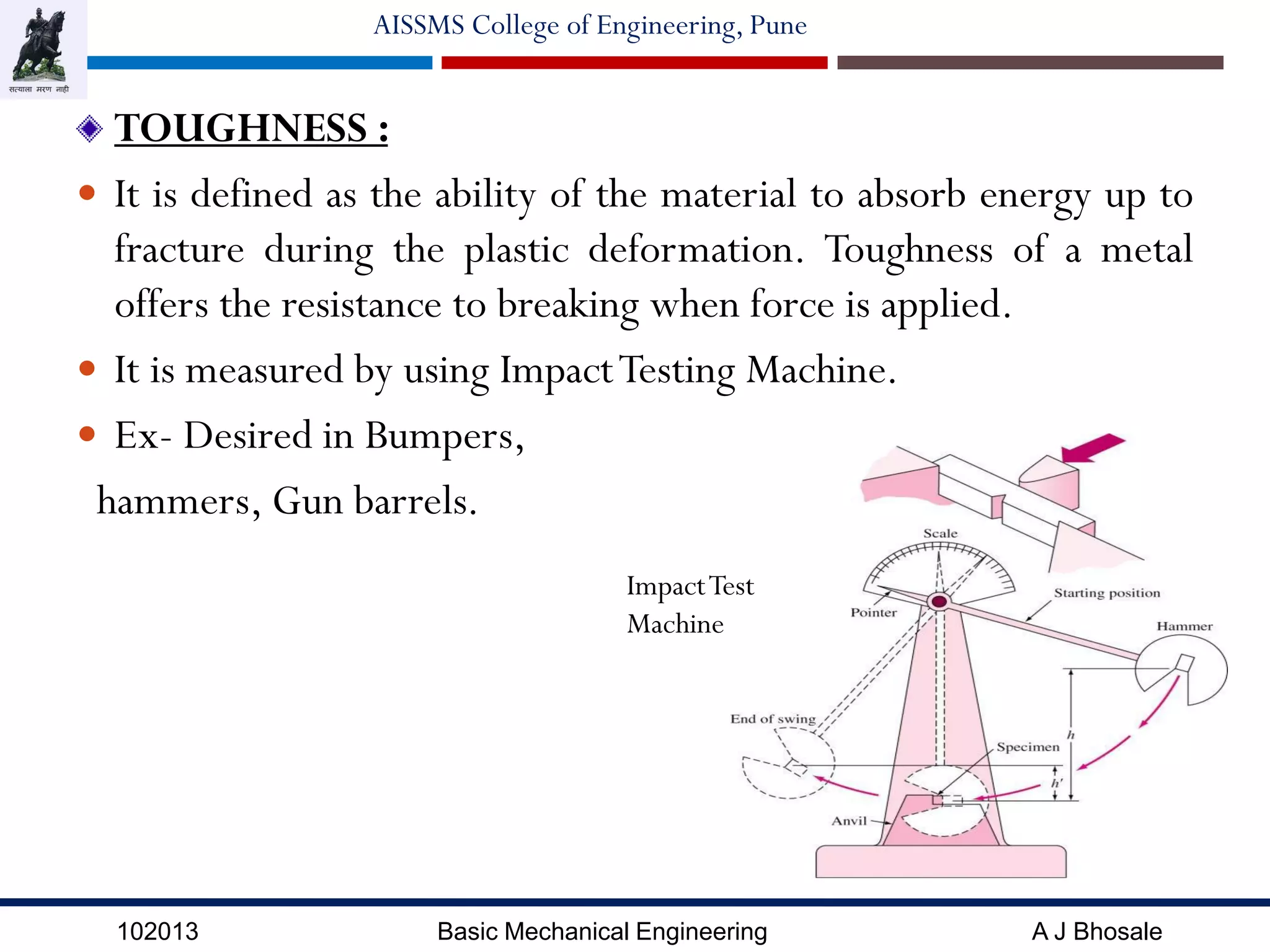 102013 Basic Mechanical Engineering A J Bhosale
AISSMS College of Engineering, Pune
TOUGHNESS :
 It is defined as the ability of the material to absorb energy up to
fracture during the plastic deformation. Toughness of a metal
offers the resistance to breaking when force is applied.
 It is measured by using ImpactTesting Machine.
 Ex- Desired in Bumpers,
hammers, Gun barrels.
ImpactTest
Machine
 