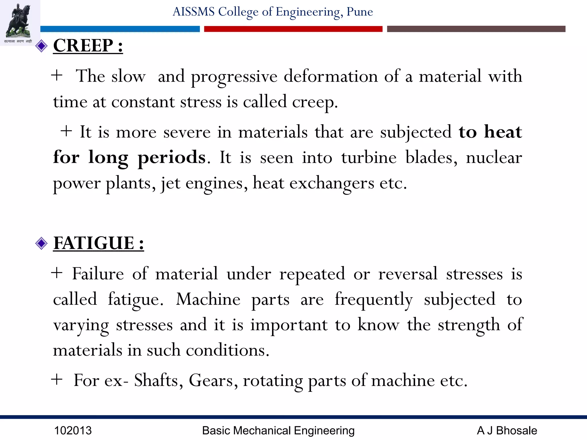 102013 Basic Mechanical Engineering A J Bhosale
AISSMS College of Engineering, Pune
CREEP :
+ The slow and progressive deformation of a material with
time at constant stress is called creep.
+ It is more severe in materials that are subjected to heat
for long periods. It is seen into turbine blades, nuclear
power plants, jet engines, heat exchangers etc.
FATIGUE :
+ Failure of material under repeated or reversal stresses is
called fatigue. Machine parts are frequently subjected to
varying stresses and it is important to know the strength of
materials in such conditions.
+ For ex- Shafts, Gears, rotating parts of machine etc.
 