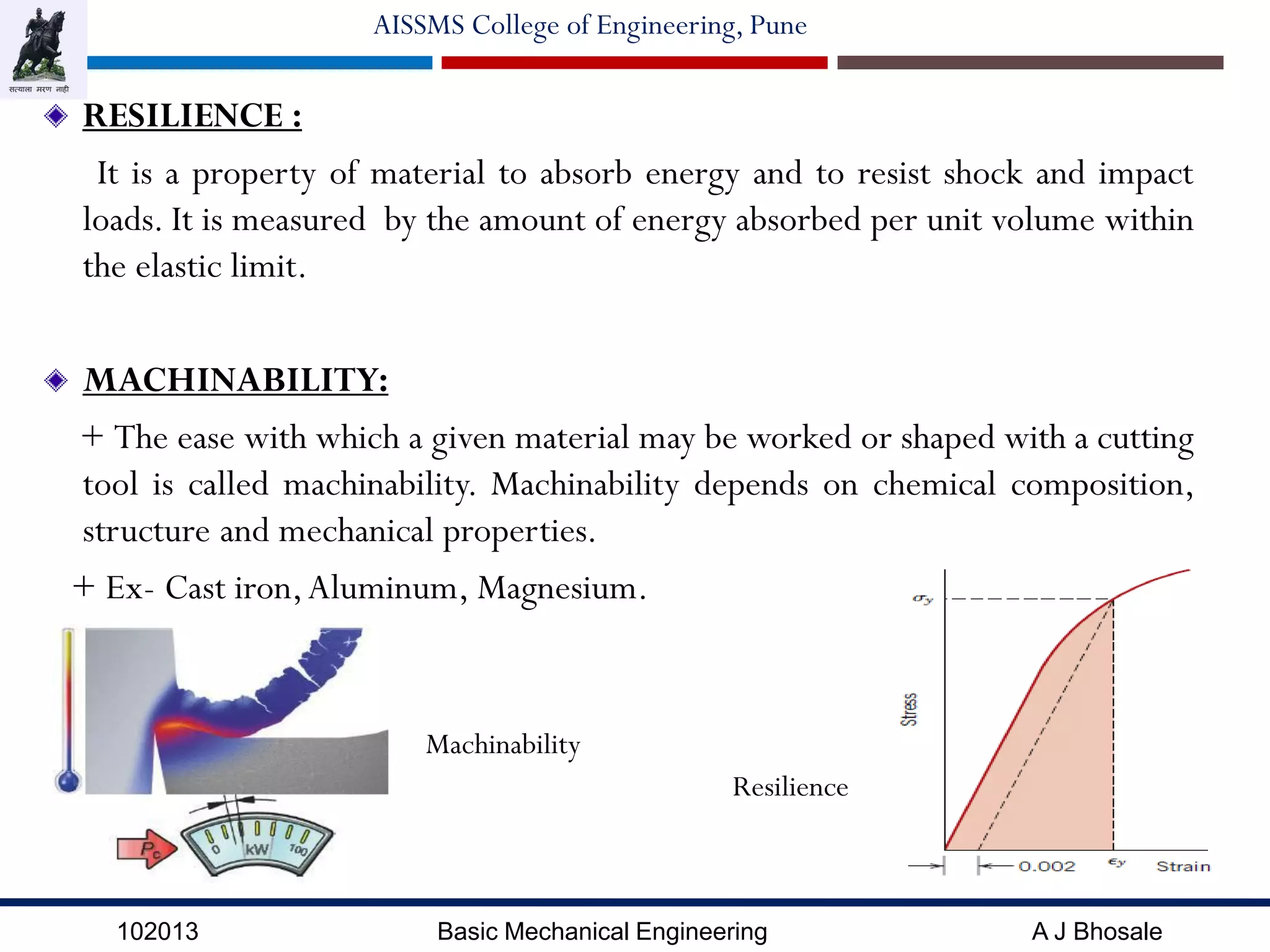 102013 Basic Mechanical Engineering A J Bhosale
AISSMS College of Engineering, Pune
RESILIENCE :
It is a property of material to absorb energy and to resist shock and impact
loads. It is measured by the amount of energy absorbed per unit volume within
the elastic limit.
MACHINABILITY:
+ The ease with which a given material may be worked or shaped with a cutting
tool is called machinability. Machinability depends on chemical composition,
structure and mechanical properties.
+ Ex- Cast iron,Aluminum, Magnesium.
Resilience
Machinability
 