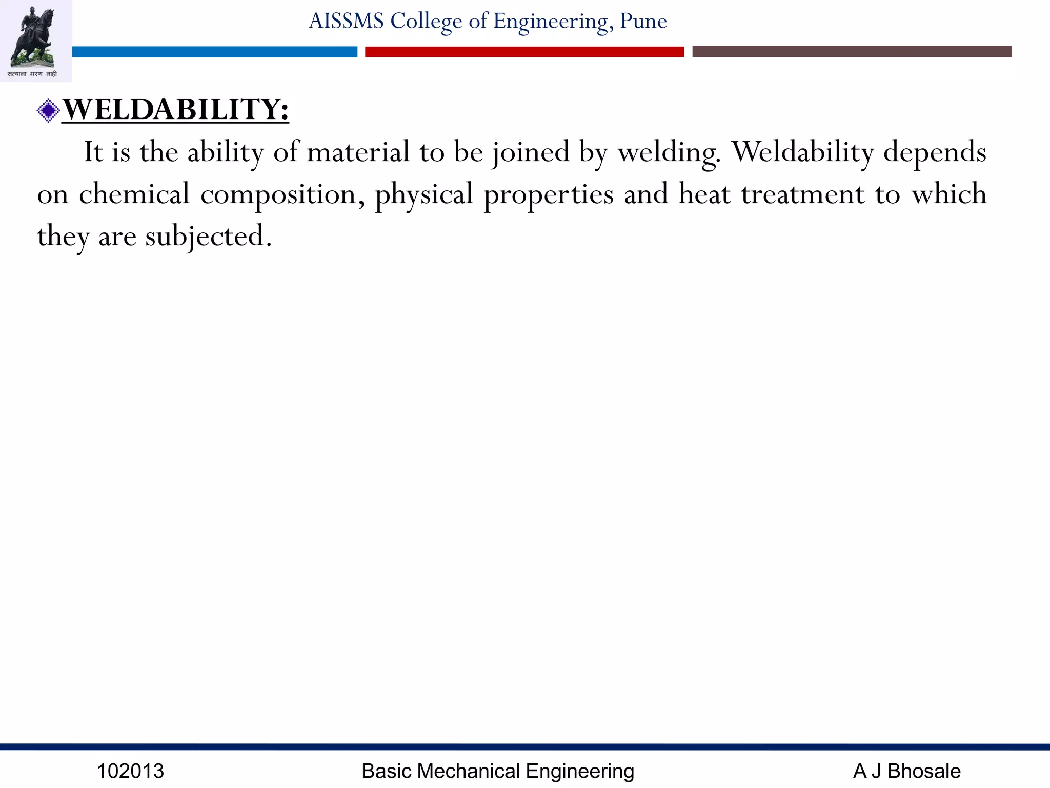 102013 Basic Mechanical Engineering A J Bhosale
AISSMS College of Engineering, Pune
WELDABILITY:
It is the ability of material to be joined by welding. Weldability depends
on chemical composition, physical properties and heat treatment to which
they are subjected.
 