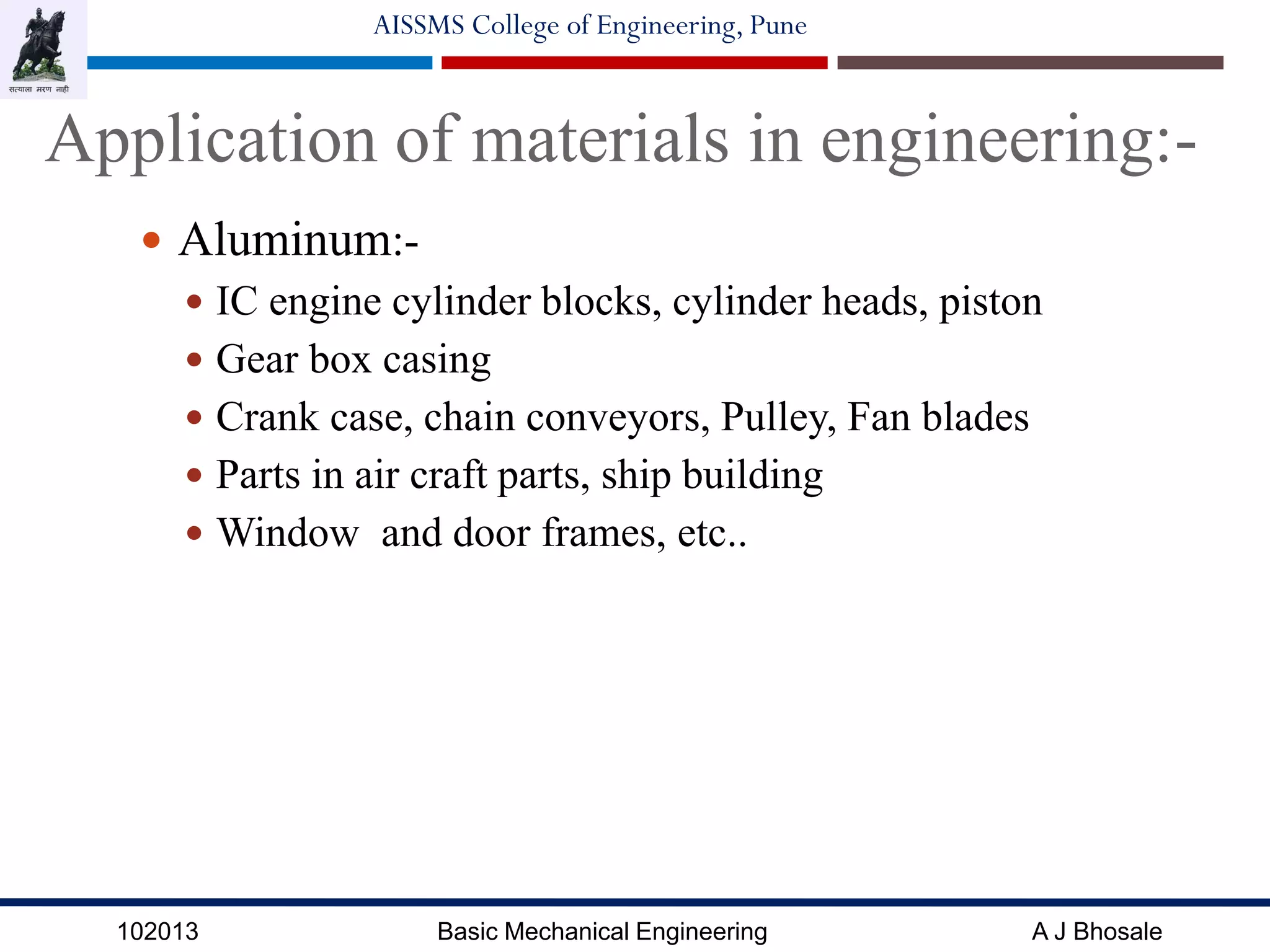 102013 Basic Mechanical Engineering A J Bhosale
AISSMS College of Engineering, Pune
Application of materials in engineering:-
 Aluminum:-
 IC engine cylinder blocks, cylinder heads, piston
 Gear box casing
 Crank case, chain conveyors, Pulley, Fan blades
 Parts in air craft parts, ship building
 Window and door frames, etc..
 