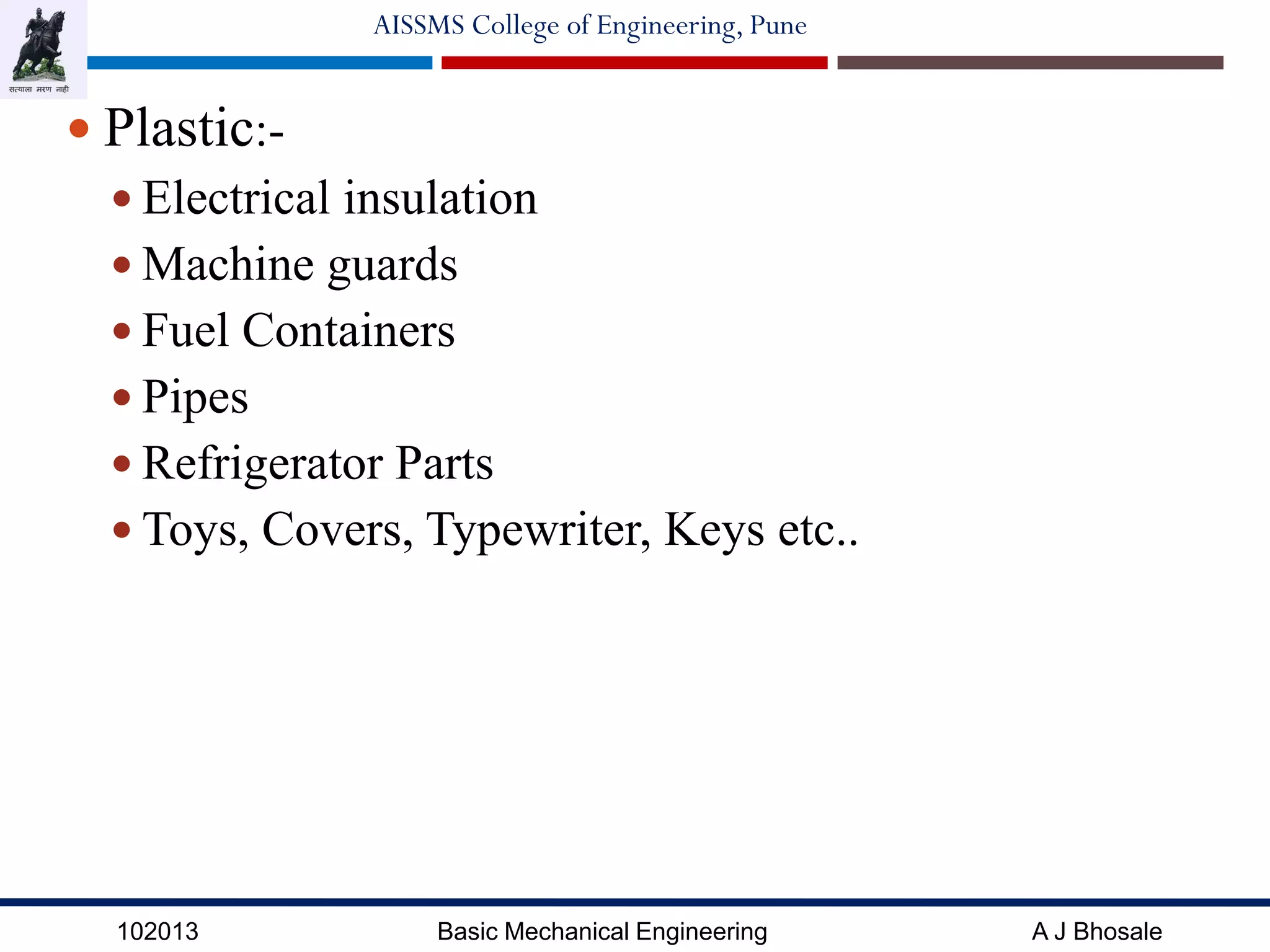 102013 Basic Mechanical Engineering A J Bhosale
AISSMS College of Engineering, Pune
 Plastic:-
 Electrical insulation
 Machine guards
 Fuel Containers
 Pipes
 Refrigerator Parts
 Toys, Covers, Typewriter, Keys etc..
 