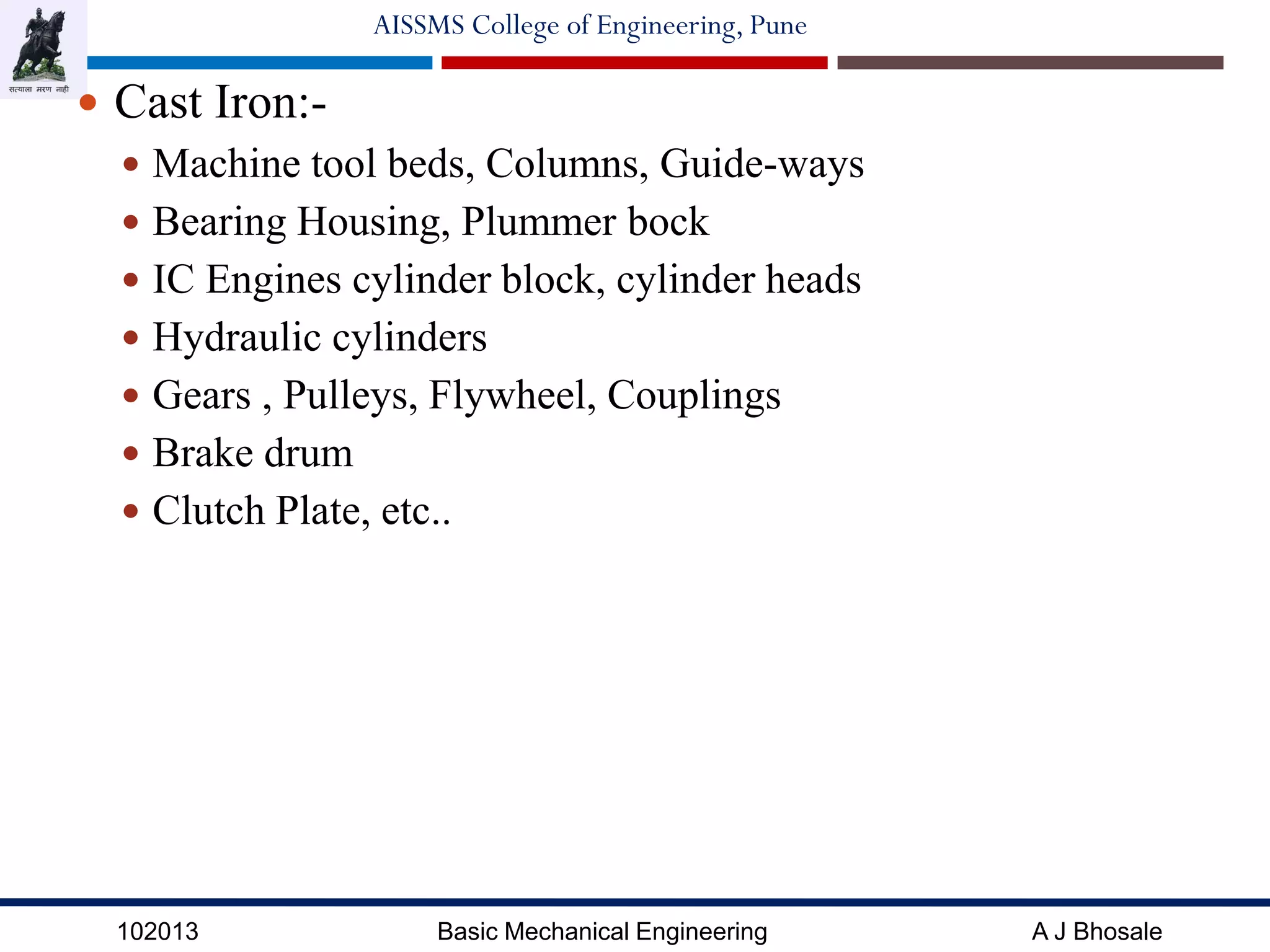 102013 Basic Mechanical Engineering A J Bhosale
AISSMS College of Engineering, Pune
 Cast Iron:-
 Machine tool beds, Columns, Guide-ways
 Bearing Housing, Plummer bock
 IC Engines cylinder block, cylinder heads
 Hydraulic cylinders
 Gears , Pulleys, Flywheel, Couplings
 Brake drum
 Clutch Plate, etc..
 