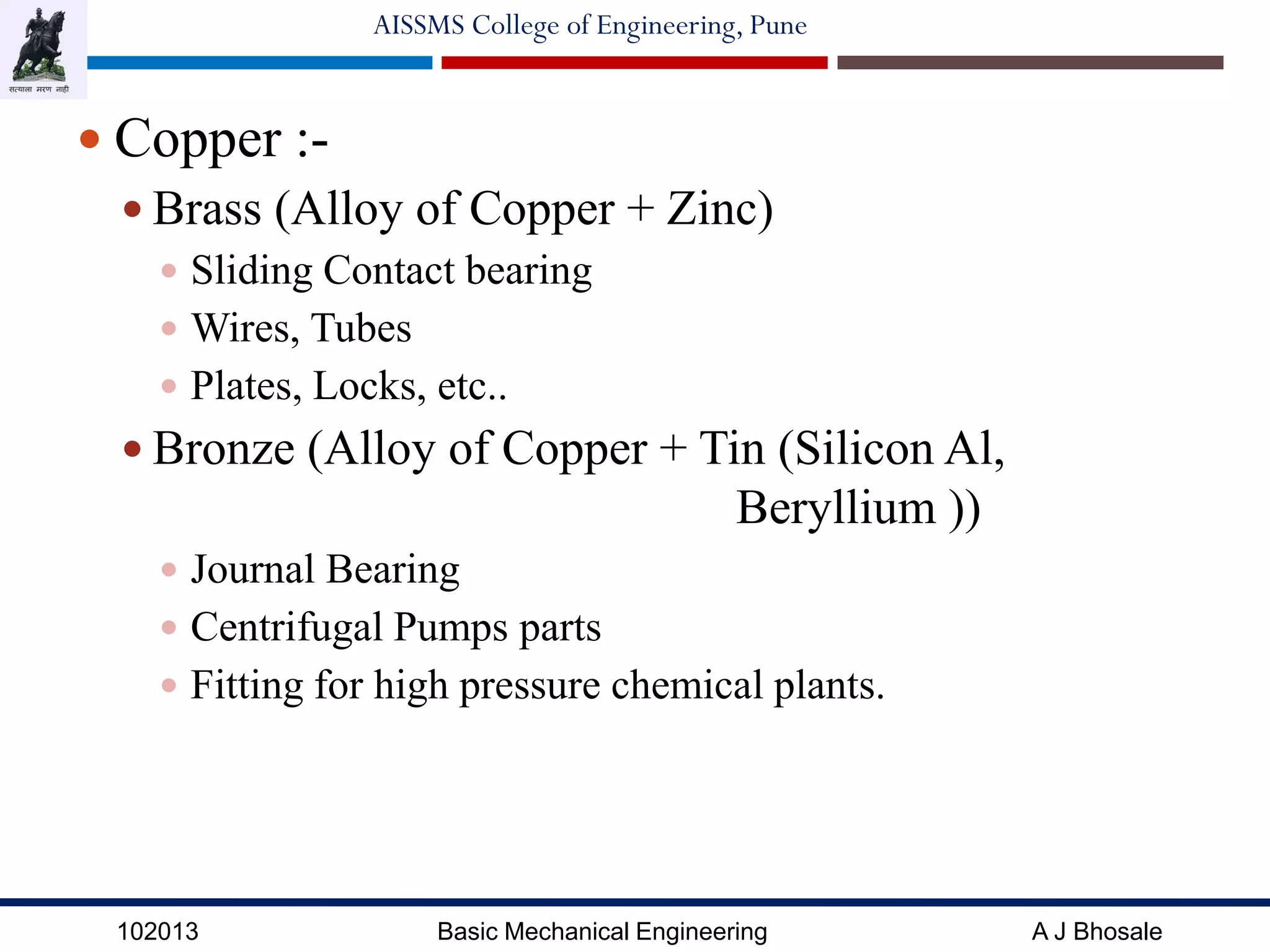 102013 Basic Mechanical Engineering A J Bhosale
AISSMS College of Engineering, Pune
 Copper :-
 Brass (Alloy of Copper + Zinc)
 Sliding Contact bearing
 Wires, Tubes
 Plates, Locks, etc..
 Bronze (Alloy of Copper + Tin (Silicon Al,
Beryllium ))
 Journal Bearing
 Centrifugal Pumps parts
 Fitting for high pressure chemical plants.
 
