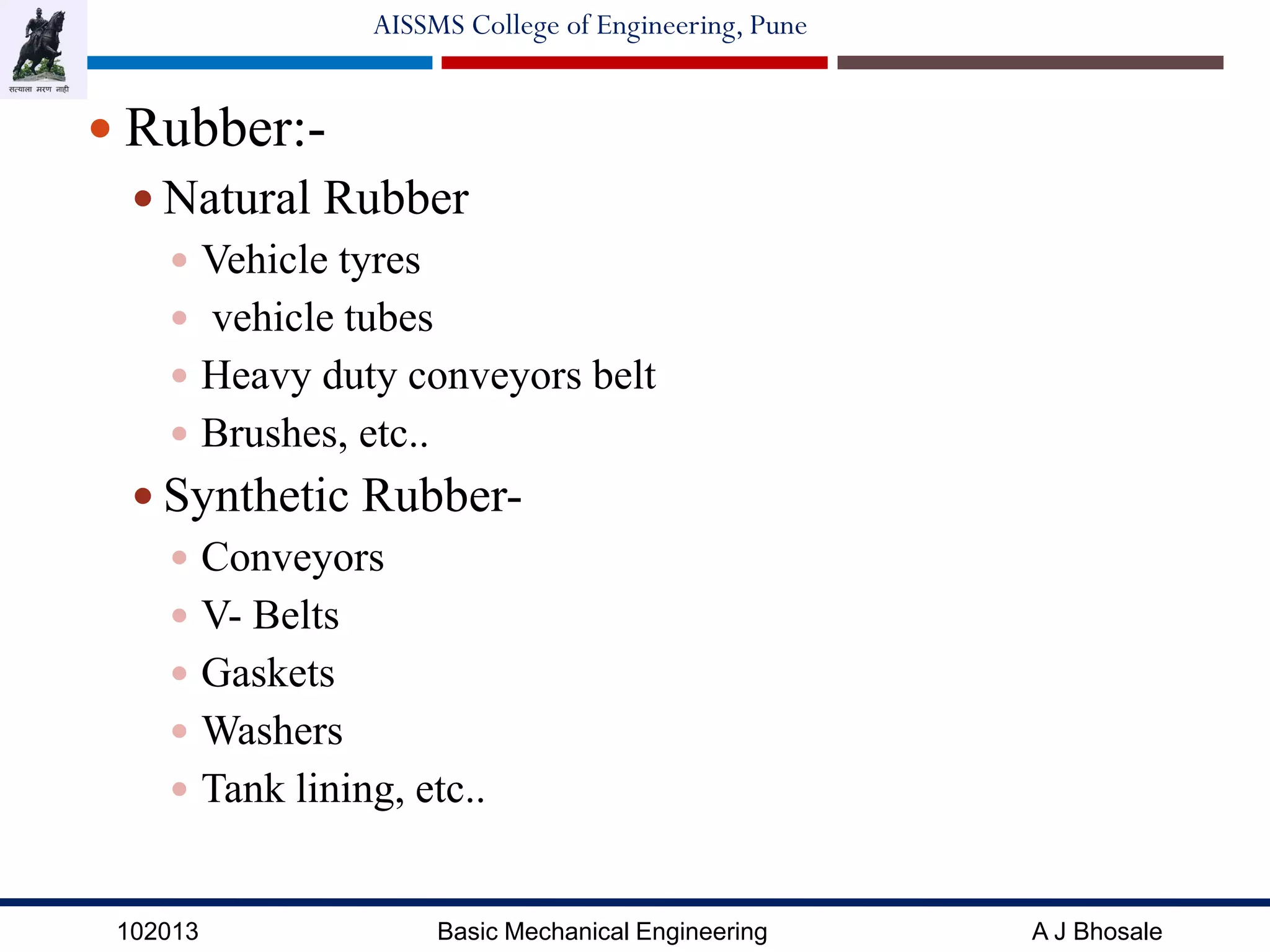 102013 Basic Mechanical Engineering A J Bhosale
AISSMS College of Engineering, Pune
 Rubber:-
 Natural Rubber
 Vehicle tyres
 vehicle tubes
 Heavy duty conveyors belt
 Brushes, etc..
 Synthetic Rubber-
 Conveyors
 V- Belts
 Gaskets
 Washers
 Tank lining, etc..
 