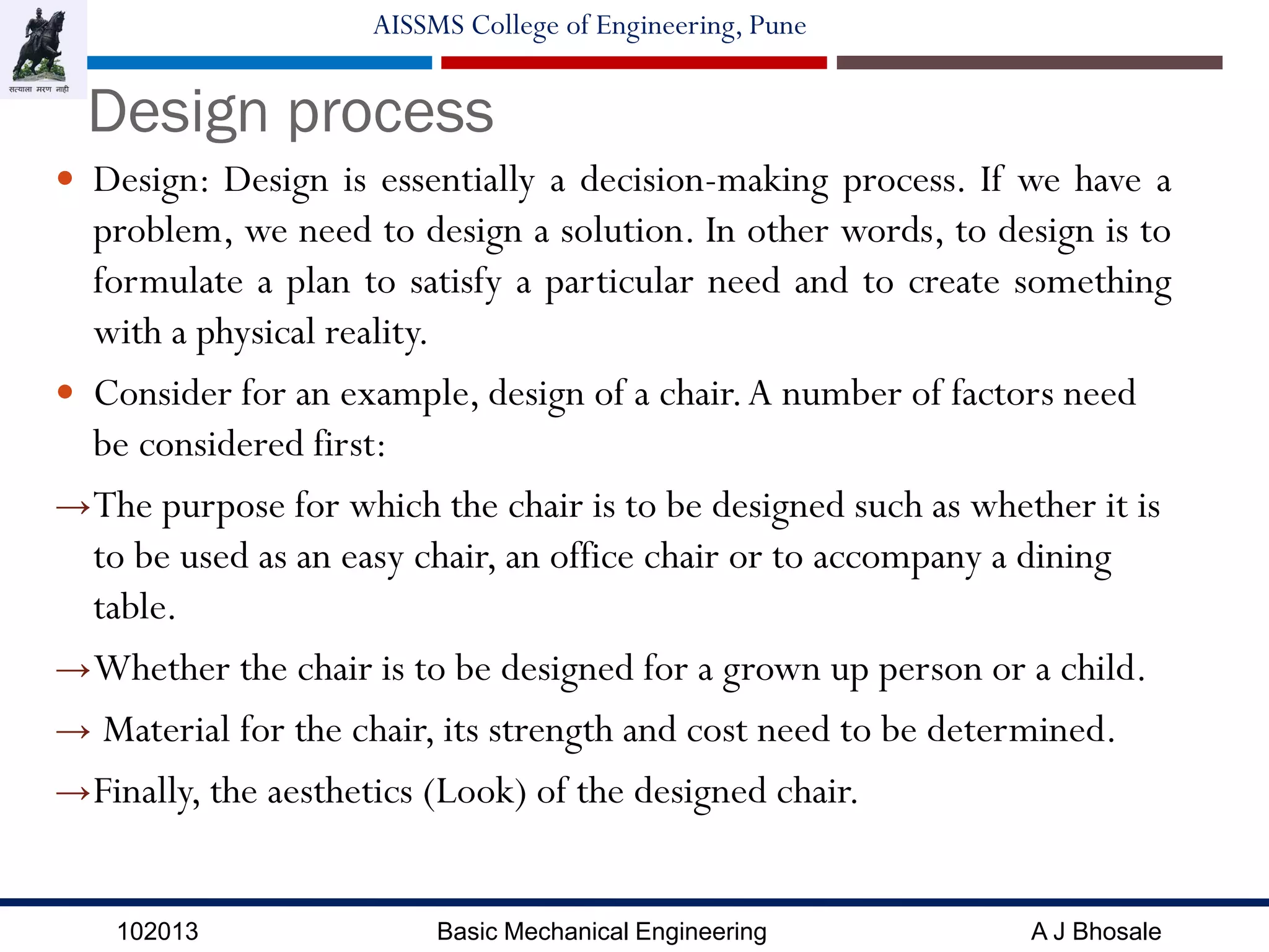 102013 Basic Mechanical Engineering A J Bhosale
AISSMS College of Engineering, Pune
Design process
 Design: Design is essentially a decision-making process. If we have a
problem, we need to design a solution. In other words, to design is to
formulate a plan to satisfy a particular need and to create something
with a physical reality.
 Consider for an example, design of a chair.A number of factors need
be considered first:
→The purpose for which the chair is to be designed such as whether it is
to be used as an easy chair, an office chair or to accompany a dining
table.
→Whether the chair is to be designed for a grown up person or a child.
→ Material for the chair, its strength and cost need to be determined.
→Finally, the aesthetics (Look) of the designed chair.
 