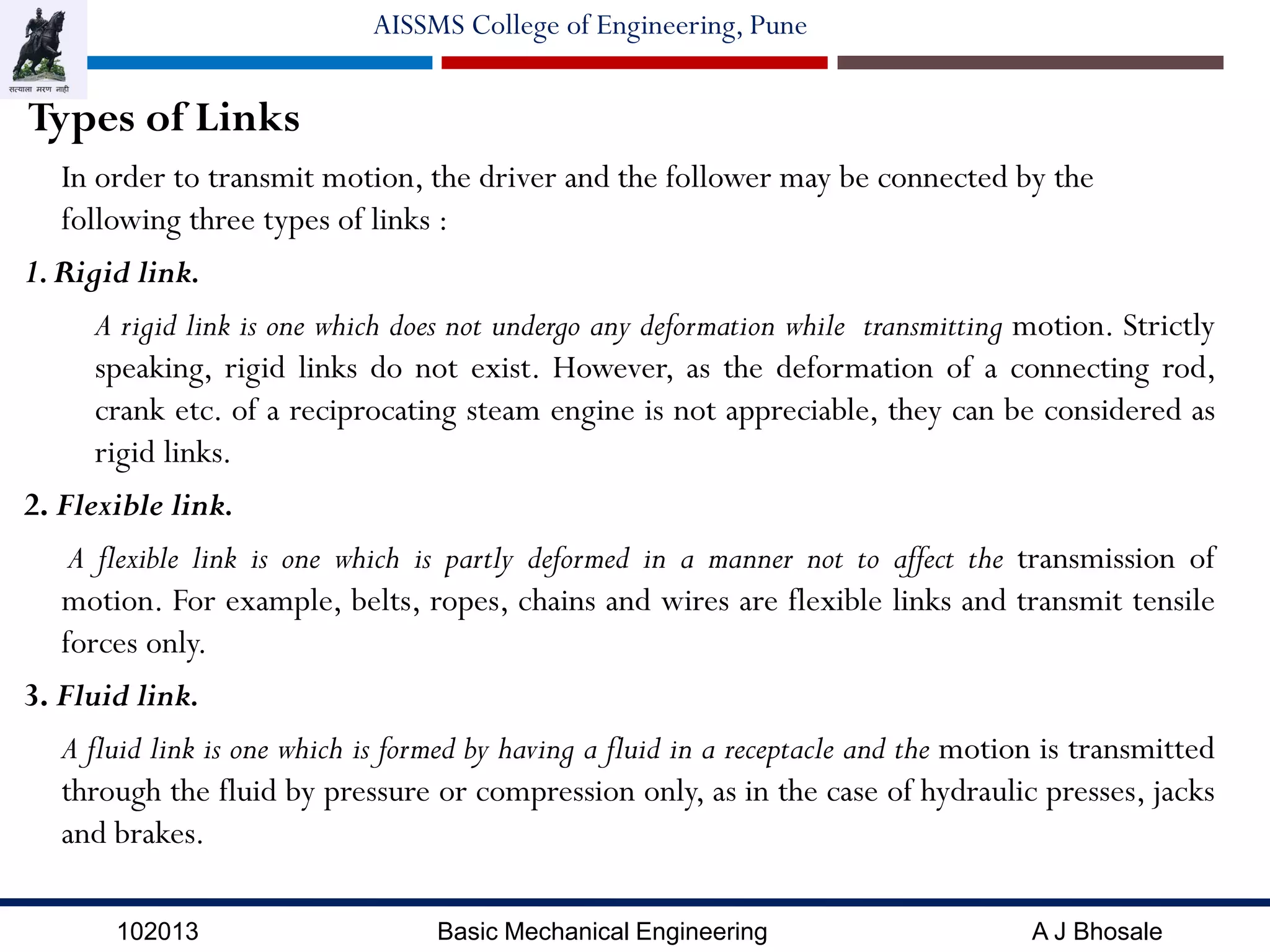 102013 Basic Mechanical Engineering A J Bhosale
AISSMS College of Engineering, Pune
Types of Links
In order to transmit motion, the driver and the follower may be connected by the
following three types of links :
1.Rigid link.
A rigid link is one which does not undergo any deformation while transmitting motion. Strictly
speaking, rigid links do not exist. However, as the deformation of a connecting rod,
crank etc. of a reciprocating steam engine is not appreciable, they can be considered as
rigid links.
2. Flexible link.
A flexible link is one which is partly deformed in a manner not to affect the transmission of
motion. For example, belts, ropes, chains and wires are flexible links and transmit tensile
forces only.
3. Fluid link.
A fluid link is one which is formed by having a fluid in a receptacle and the motion is transmitted
through the fluid by pressure or compression only, as in the case of hydraulic presses, jacks
and brakes.
 