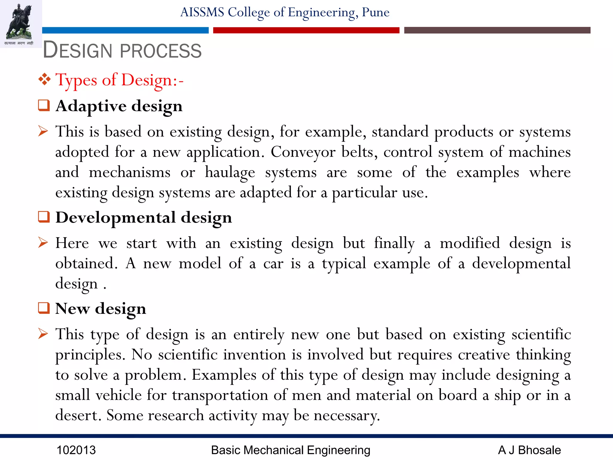 102013 Basic Mechanical Engineering A J Bhosale
AISSMS College of Engineering, Pune
 Types of Design:-
 Adaptive design
 This is based on existing design, for example, standard products or systems
adopted for a new application. Conveyor belts, control system of machines
and mechanisms or haulage systems are some of the examples where
existing design systems are adapted for a particular use.
 Developmental design
 Here we start with an existing design but finally a modified design is
obtained. A new model of a car is a typical example of a developmental
design .
 New design
 This type of design is an entirely new one but based on existing scientific
principles. No scientific invention is involved but requires creative thinking
to solve a problem. Examples of this type of design may include designing a
small vehicle for transportation of men and material on board a ship or in a
desert. Some research activity may be necessary.
DESIGN PROCESS
 