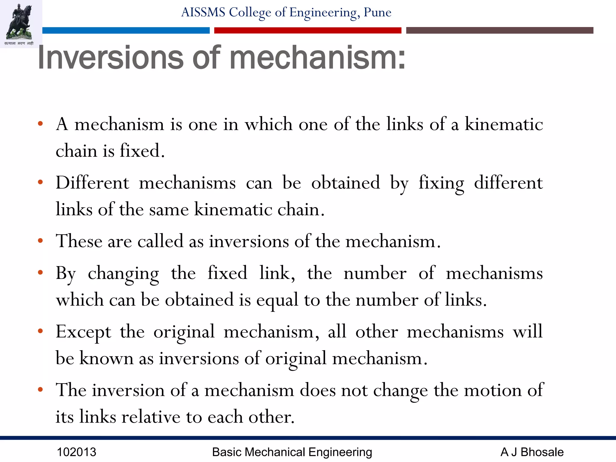 102013 Basic Mechanical Engineering A J Bhosale
AISSMS College of Engineering, Pune
Inversions of mechanism:
• A mechanism is one in which one of the links of a kinematic
chain is fixed.
• Different mechanisms can be obtained by fixing different
links of the same kinematic chain.
• These are called as inversions of the mechanism.
• By changing the fixed link, the number of mechanisms
which can be obtained is equal to the number of links.
• Except the original mechanism, all other mechanisms will
be known as inversions of original mechanism.
• The inversion of a mechanism does not change the motion of
its links relative to each other.
 