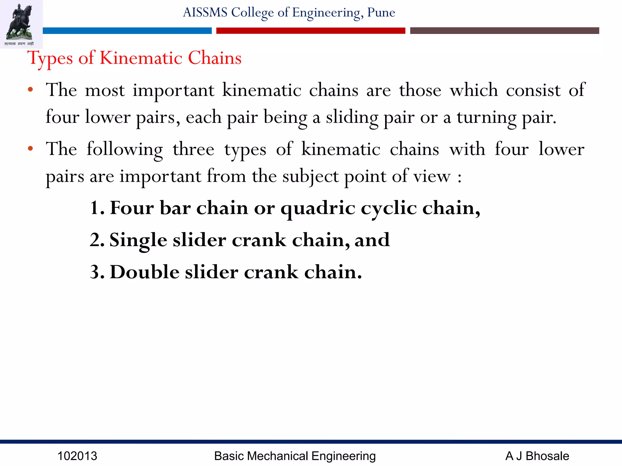 102013 Basic Mechanical Engineering A J Bhosale
AISSMS College of Engineering, Pune
Types of Kinematic Chains
• The most important kinematic chains are those which consist of
four lower pairs, each pair being a sliding pair or a turning pair.
• The following three types of kinematic chains with four lower
pairs are important from the subject point of view :
1. Four bar chain or quadric cyclic chain,
2. Single slider crank chain, and
3. Double slider crank chain.
 