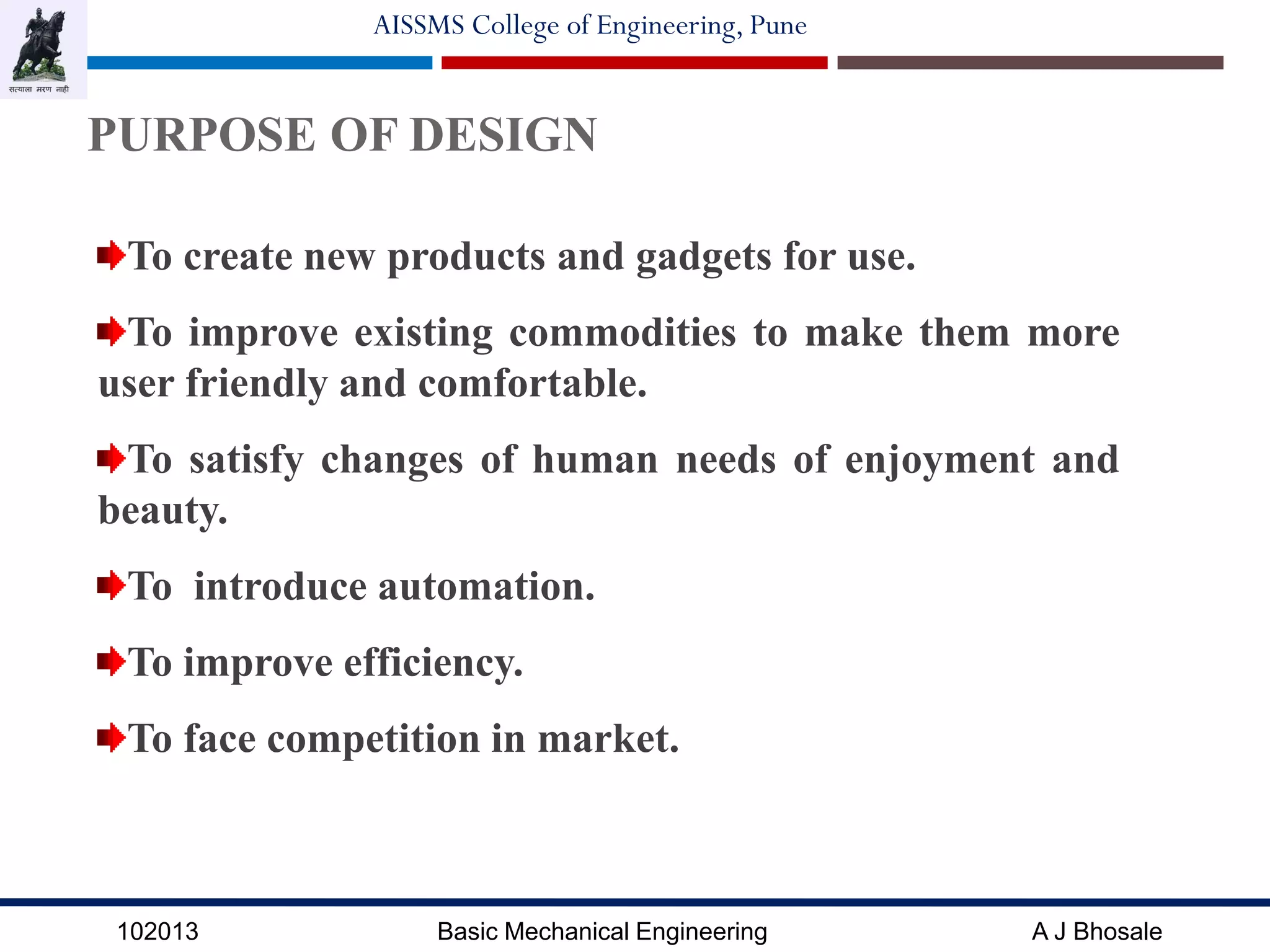 102013 Basic Mechanical Engineering A J Bhosale
AISSMS College of Engineering, Pune
PURPOSE OF DESIGN
To create new products and gadgets for use.
To improve existing commodities to make them more
user friendly and comfortable.
To satisfy changes of human needs of enjoyment and
beauty.
To introduce automation.
To improve efficiency.
To face competition in market.
 