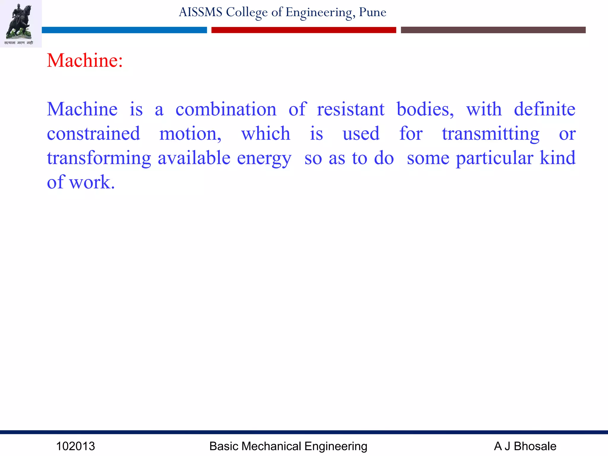 102013 Basic Mechanical Engineering A J Bhosale
AISSMS College of Engineering, Pune
Machine:
Machine is a combination of resistant bodies, with definite
constrained motion, which is used for transmitting or
transforming available energy so as to do some particular kind
of work.
 