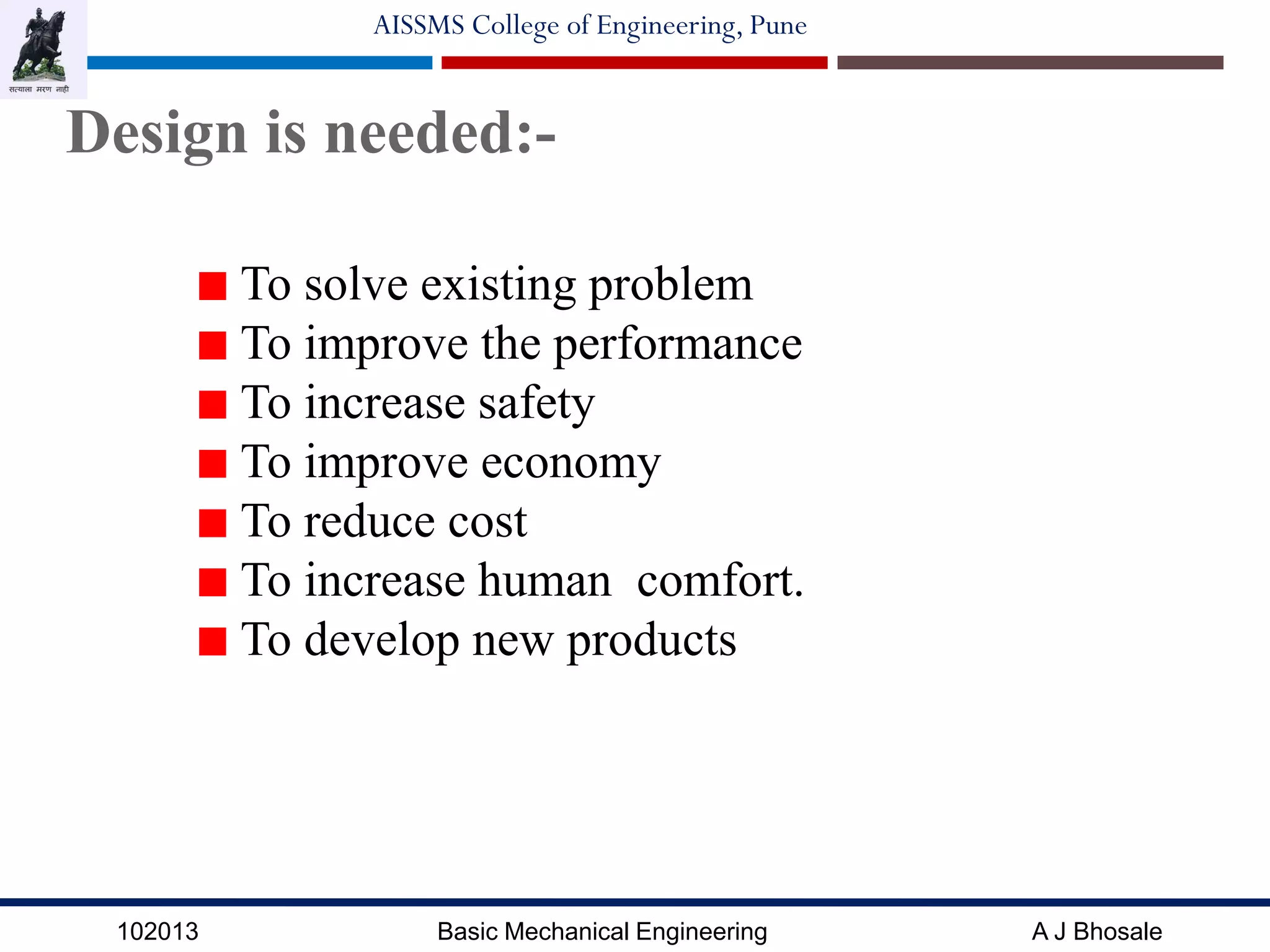 102013 Basic Mechanical Engineering A J Bhosale
AISSMS College of Engineering, Pune
Design is needed:-
To solve existing problem
To improve the performance
To increase safety
To improve economy
To reduce cost
To increase human comfort.
To develop new products
 
