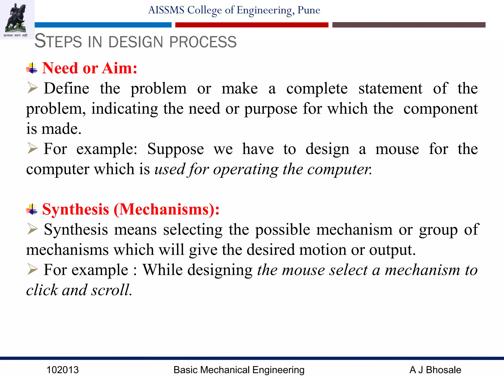 102013 Basic Mechanical Engineering A J Bhosale
AISSMS College of Engineering, Pune
STEPS IN DESIGN PROCESS
Need or Aim:
 Define the problem or make a complete statement of the
problem, indicating the need or purpose for which the component
is made.
 For example: Suppose we have to design a mouse for the
computer which is used for operating the computer.
Synthesis (Mechanisms):
 Synthesis means selecting the possible mechanism or group of
mechanisms which will give the desired motion or output.
 For example : While designing the mouse select a mechanism to
click and scroll.
 
