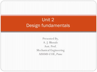 Presented By,
A. J. Bhosale
Asst. Prof.
Mechanical Engineering
AISSMS COE, Pune
Unit 2
Design fundamentals
 