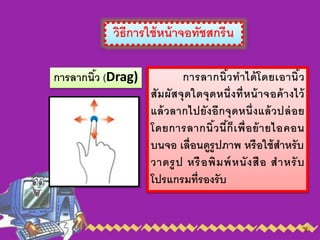 วิธีการใช้หน้าจอทัชสกรีน
การลากนิ้ว (Drag) การลากนิ้วทาได้โดยเอานิ้ว
สัมผัสจุดใดจุดหนึ่งที่หน้าจอค้างไว้
แล้วลากไปยังอีกจุดหนึ่งแล้วปล่อย
โดยการลากนิ้วนี้ก็เพื่อย้ายไอคอน
บนจอ เลื่อนดูรูปภาพ หรือใช้สาหรับ
วาดรูป หรือพิมพ์หนังสือ สาหรับ
โปรแกรมที่รองรับ
 