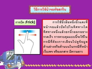 วิธีการใช้น้าจอทัชสกรีน
การปัด (Frick) การใช้นิ้วมือหนึ่งนิ้วแตะที่
หน้ าจอแล้ วปั ดไปในทิศทางใด
ทิศทางหนึ่งแล้วยกนิ้วออกอยาง
รวดเร็ว การควบคุมแบบนี้จะใช้ใน
กรณีที่ต้องการเลือนไปดูข้อมูล
ด้านล่างหรือด้านบนในกรณีที่หน้า
เว็บเพจ หรือเอกสาร มีความยาว
 