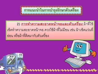 การแนะนาในการบารุงรักษาตัวเครื่อง
2) การทาความสะอาดหน้าจอและตัวเครื่อง ผ้ำที่ใช้
เช็ดทำควำมสะอำดหน้ำจอ ควรใช้ผ้ำที่ไม่มีขน เช่น ผ้ำเช็ดแว่นที่
อ่อน หรือผ้ำที่ติดมำกับตัวเครื่อง
 