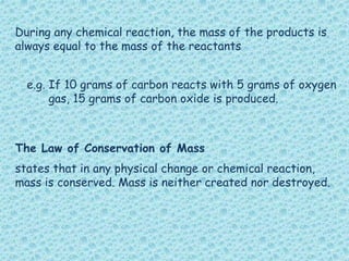 During any chemical reaction, the mass of the products is
always equal to the mass of the reactants
The Law of Conservation of Mass
states that in any physical change or chemical reaction,
mass is conserved. Mass is neither created nor destroyed.
e.g. If 10 grams of carbon reacts with 5 grams of oxygen
gas, 15 grams of carbon oxide is produced.
 