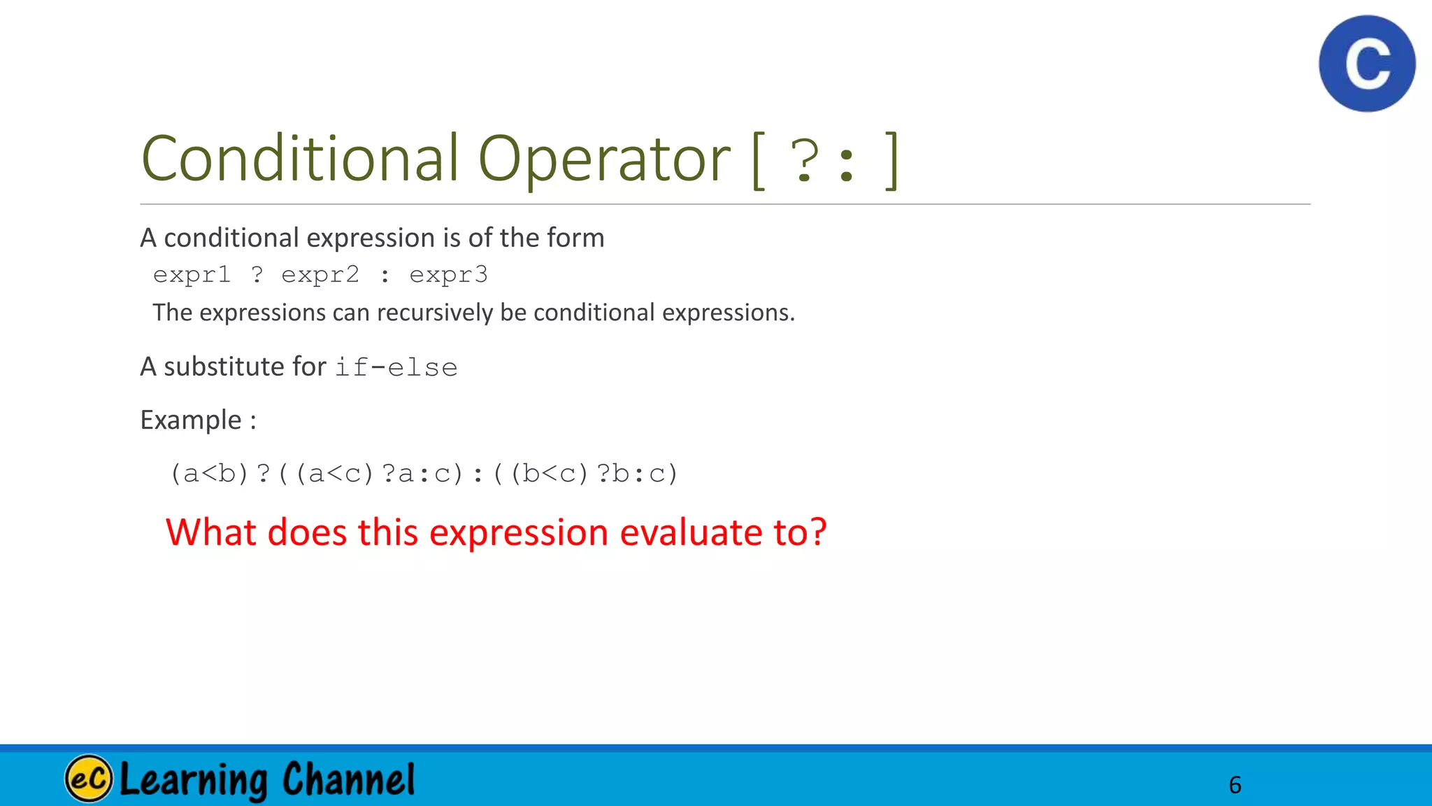 Conditional Operator [ ?: ]
A conditional expression is of the form
expr1 ? expr2 : expr3
The expressions can recursively be conditional expressions.
A substitute for if-else
Example :
(a<b)?((a<c)?a:c):((b<c)?b:c)
What does this expression evaluate to?
6
 