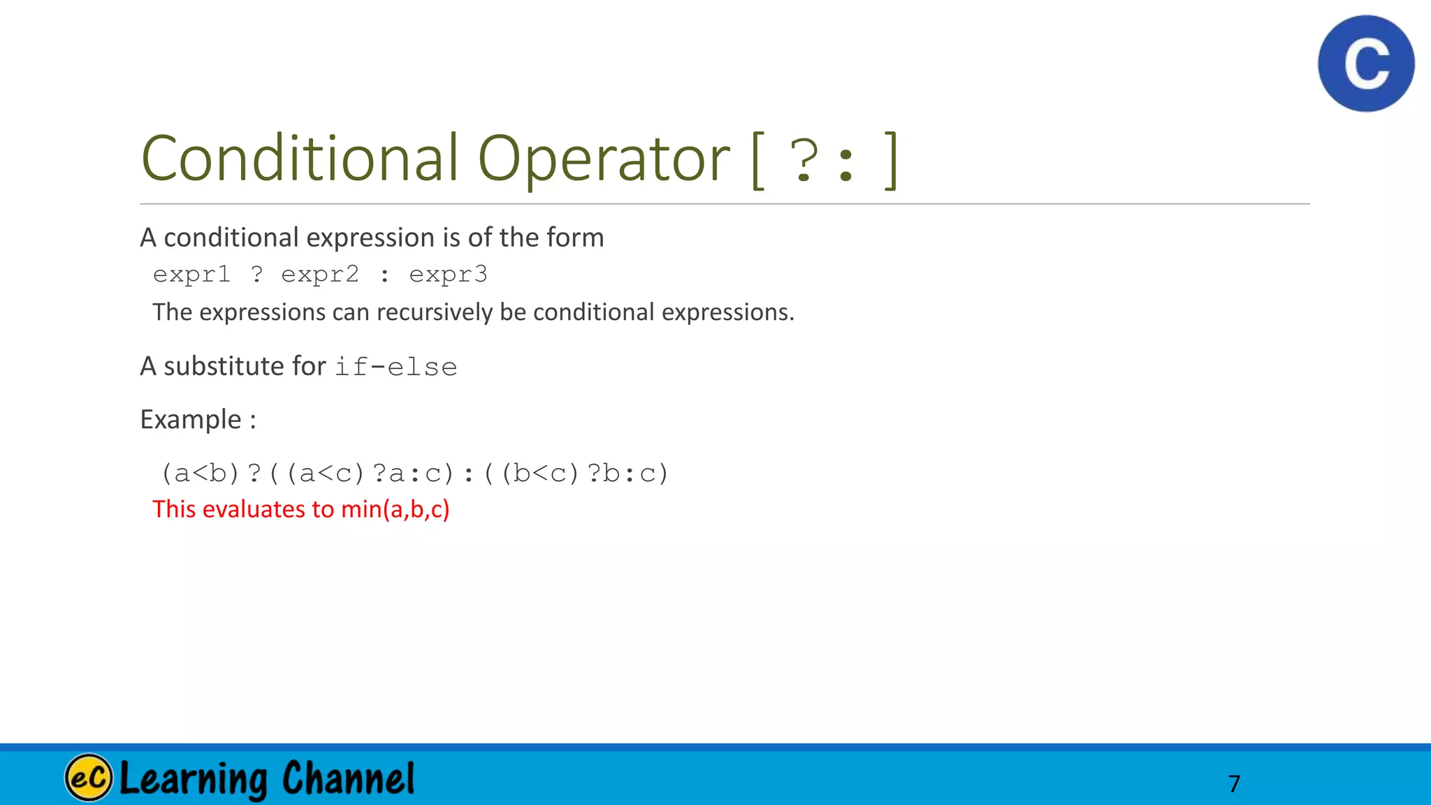 Conditional Operator [ ?: ]
A conditional expression is of the form
expr1 ? expr2 : expr3
The expressions can recursively be conditional expressions.
A substitute for if-else
Example :
(a<b)?((a<c)?a:c):((b<c)?b:c)
This evaluates to min(a,b,c)
7
 