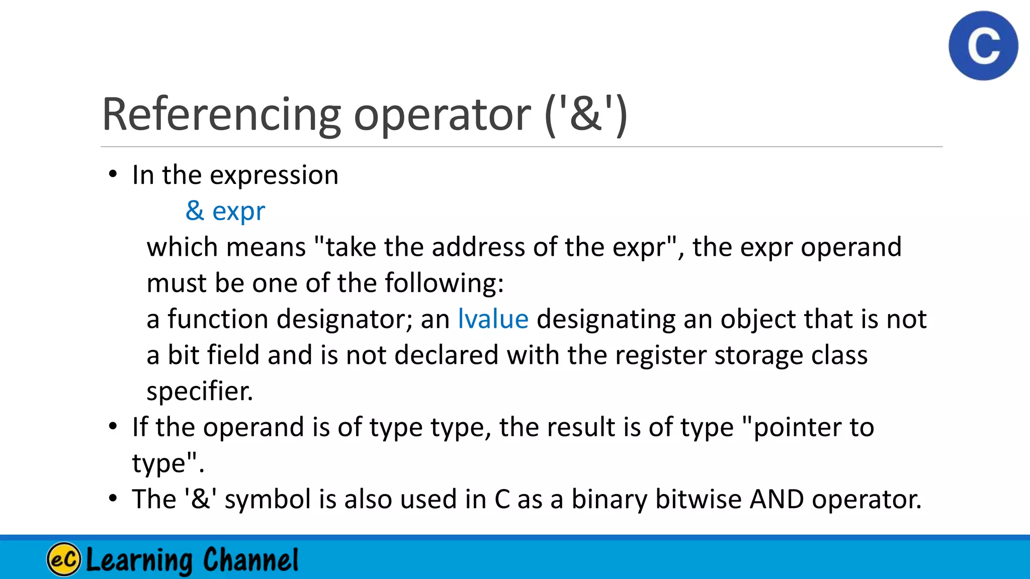 Referencing operator ('&')
• In the expression
& expr
which means "take the address of the expr", the expr operand
must be one of the following:
a function designator; an lvalue designating an object that is not
a bit field and is not declared with the register storage class
specifier.
• If the operand is of type type, the result is of type "pointer to
type".
• The '&' symbol is also used in C as a binary bitwise AND operator.
 
