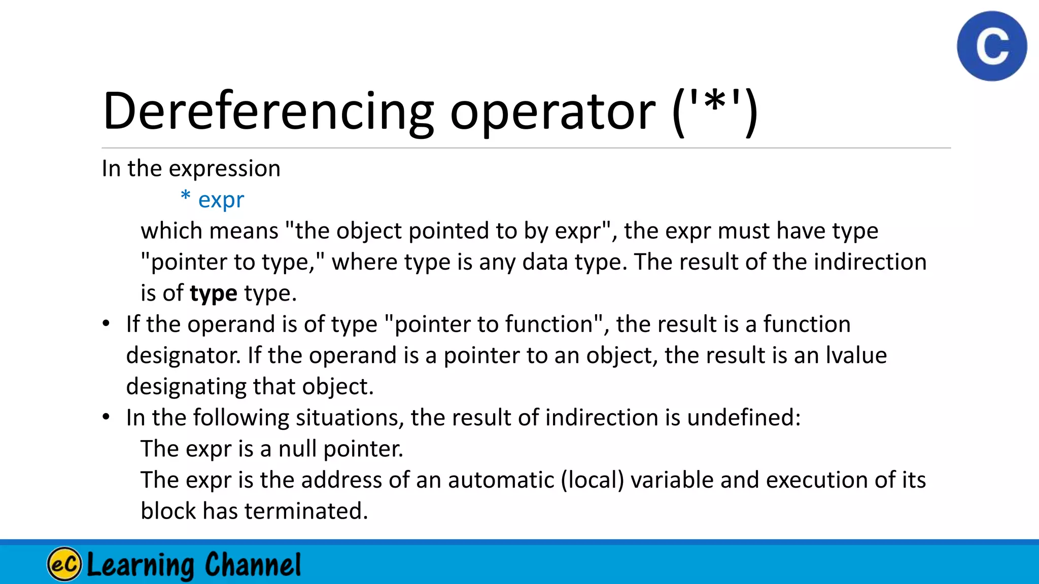Dereferencing operator ('*')
In the expression
* expr
which means "the object pointed to by expr", the expr must have type
"pointer to type," where type is any data type. The result of the indirection
is of type type.
• If the operand is of type "pointer to function", the result is a function
designator. If the operand is a pointer to an object, the result is an lvalue
designating that object.
• In the following situations, the result of indirection is undefined:
The expr is a null pointer.
The expr is the address of an automatic (local) variable and execution of its
block has terminated.
 