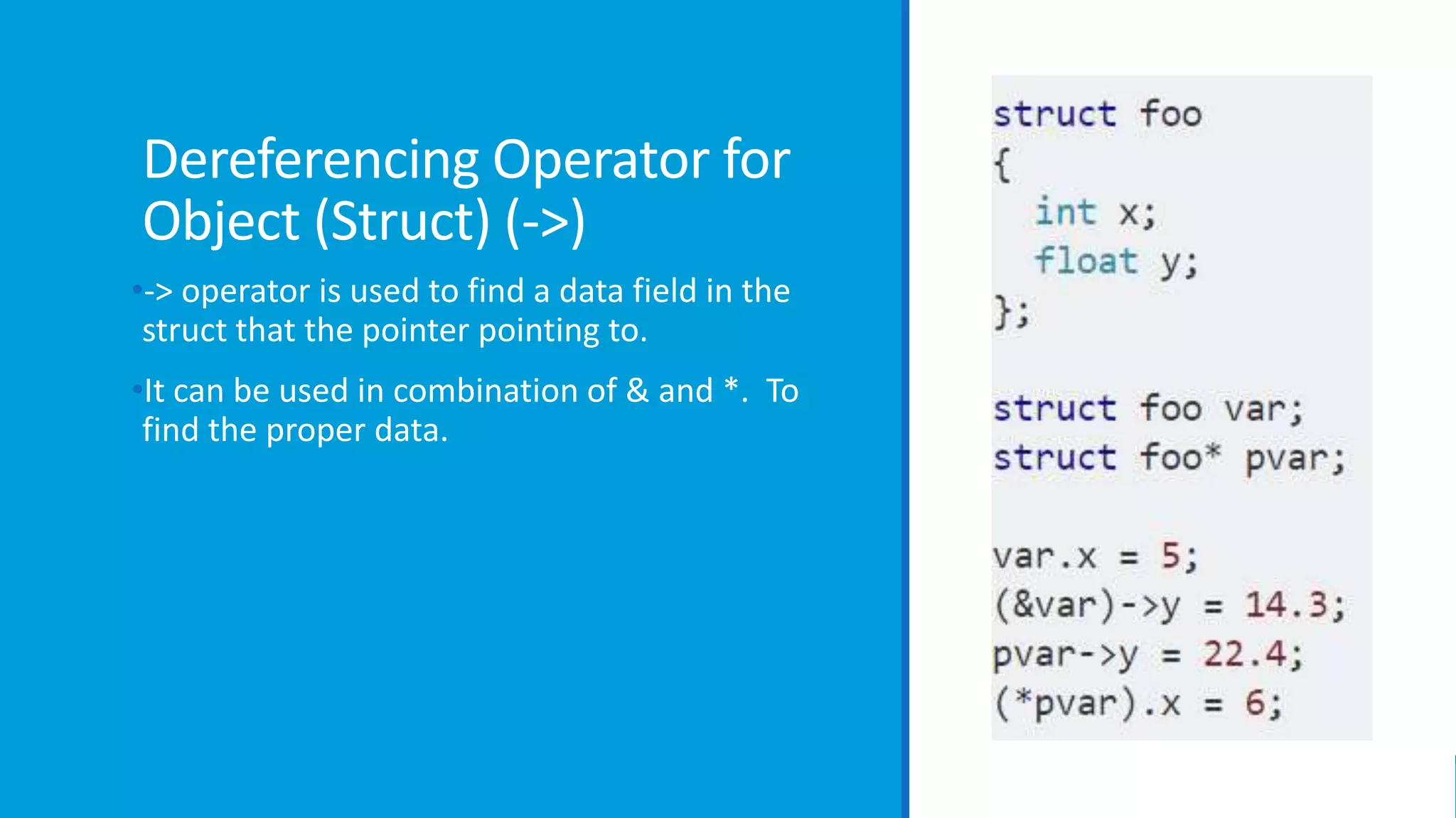 Dereferencing Operator for
Object (Struct) (->)
•-> operator is used to find a data field in the
struct that the pointer pointing to.
•It can be used in combination of & and *. To
find the proper data.
 