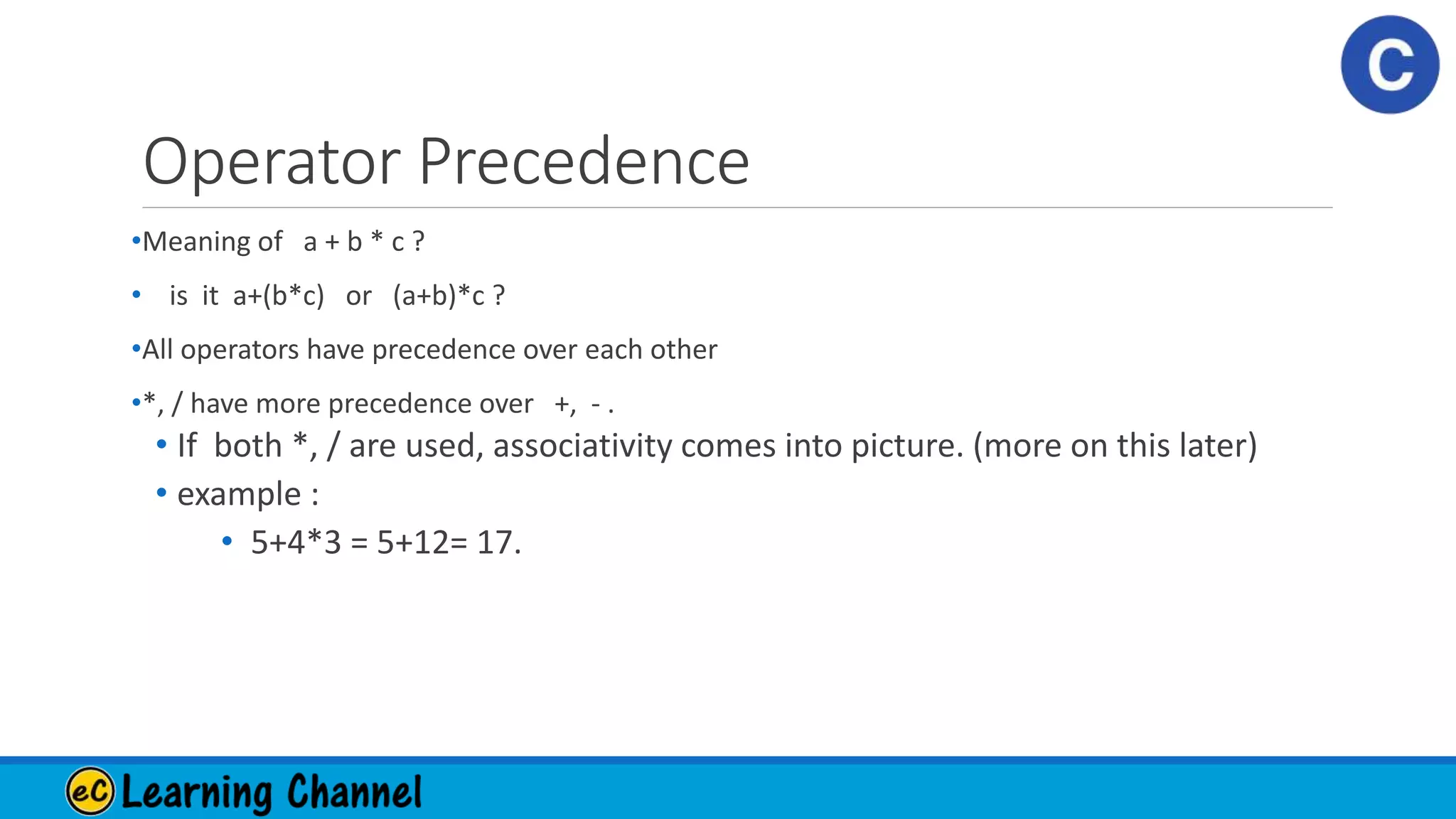 Operator Precedence
•Meaning of a + b * c ?
• is it a+(b*c) or (a+b)*c ?
•All operators have precedence over each other
•*, / have more precedence over +, - .
• If both *, / are used, associativity comes into picture. (more on this later)
• example :
• 5+4*3 = 5+12= 17.
 