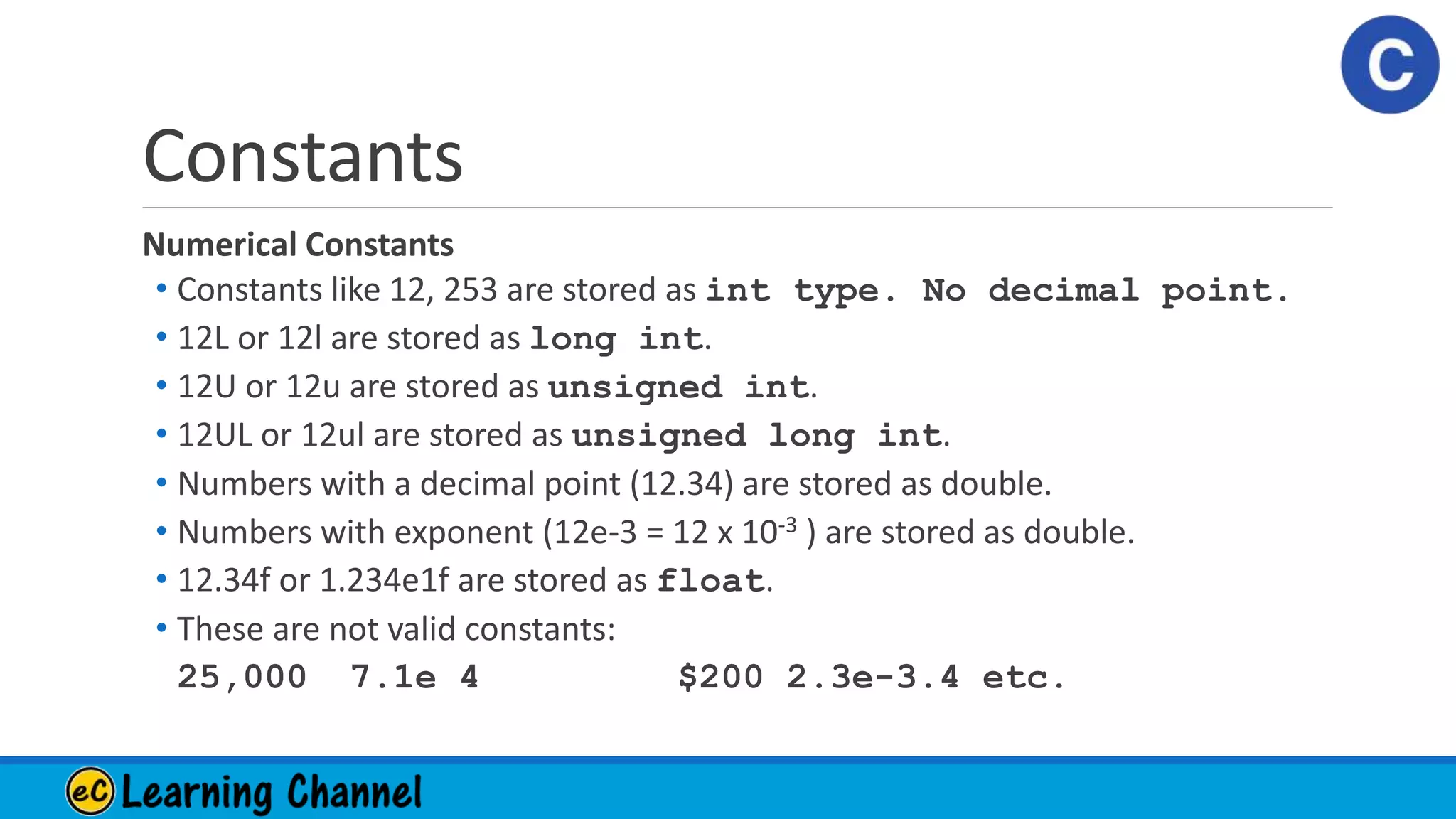 Constants
Numerical Constants
• Constants like 12, 253 are stored as int type. No decimal point.
• 12L or 12l are stored as long int.
• 12U or 12u are stored as unsigned int.
• 12UL or 12ul are stored as unsigned long int.
• Numbers with a decimal point (12.34) are stored as double.
• Numbers with exponent (12e-3 = 12 x 10-3 ) are stored as double.
• 12.34f or 1.234e1f are stored as float.
• These are not valid constants:
25,000 7.1e 4 $200 2.3e-3.4 etc.
 