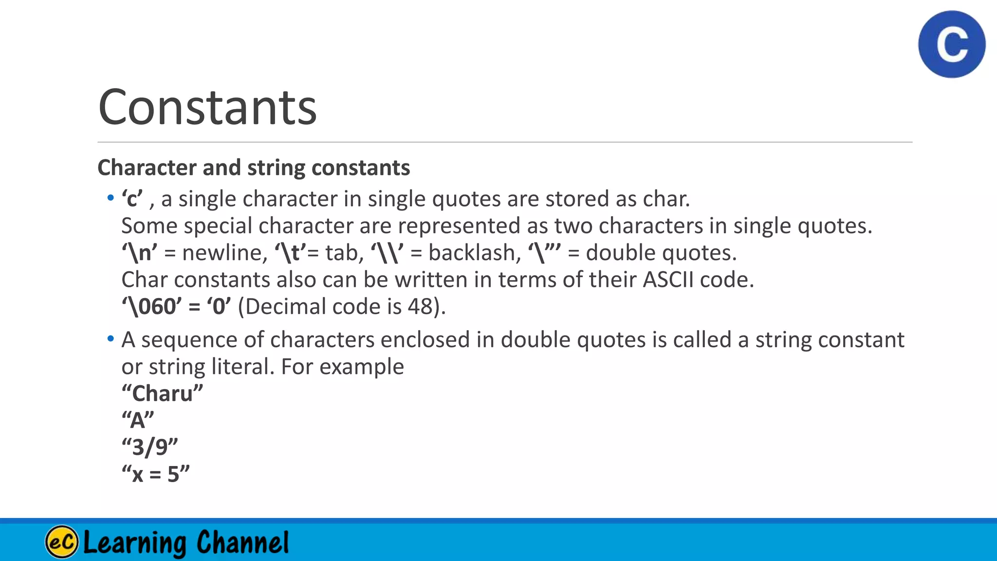 Constants
Character and string constants
• ‘c’ , a single character in single quotes are stored as char.
Some special character are represented as two characters in single quotes.
‘n’ = newline, ‘t’= tab, ‘’ = backlash, ‘”’ = double quotes.
Char constants also can be written in terms of their ASCII code.
‘060’ = ‘0’ (Decimal code is 48).
• A sequence of characters enclosed in double quotes is called a string constant
or string literal. For example
“Charu”
“A”
“3/9”
“x = 5”
 