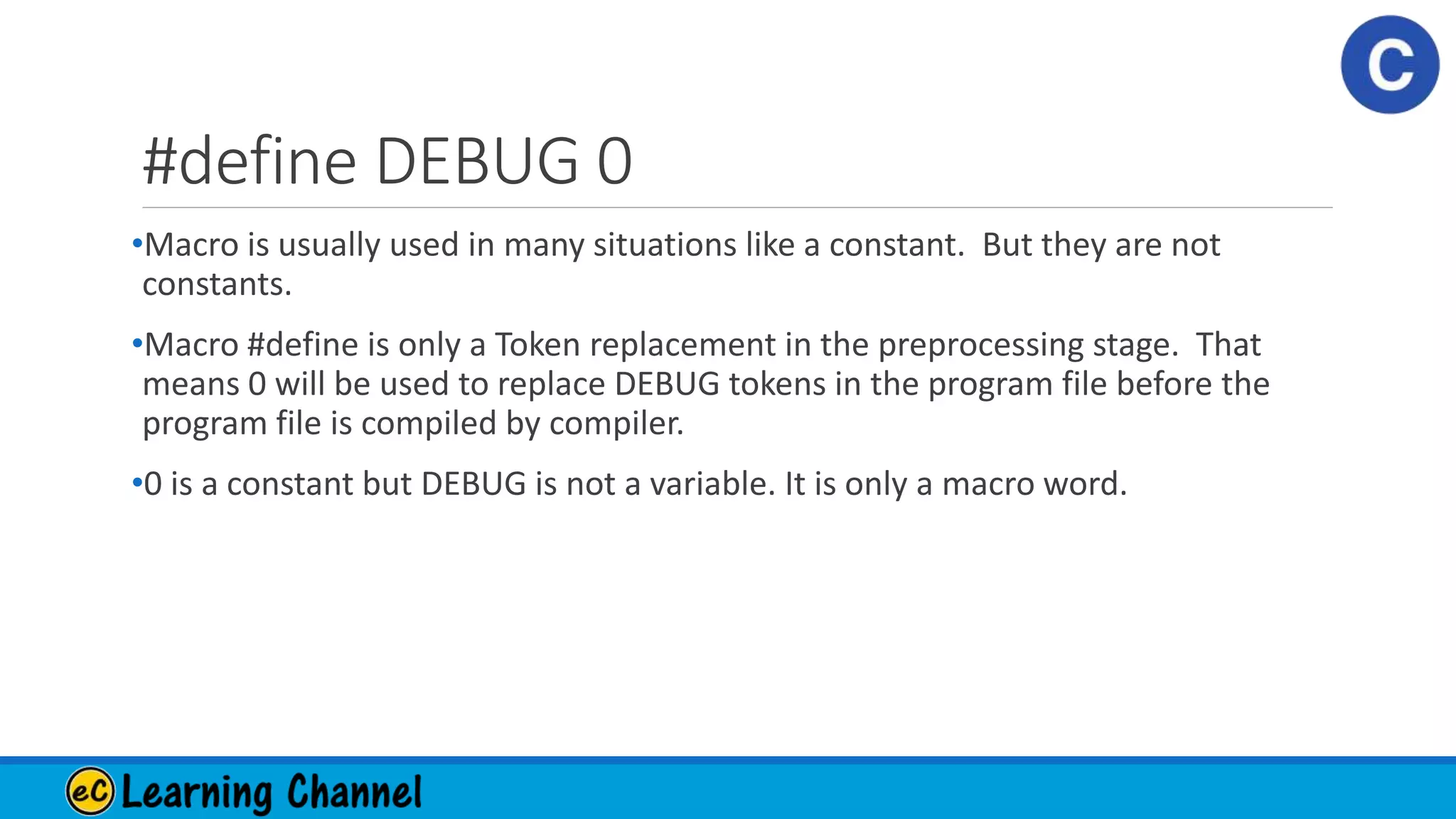 #define DEBUG 0
•Macro is usually used in many situations like a constant. But they are not
constants.
•Macro #define is only a Token replacement in the preprocessing stage. That
means 0 will be used to replace DEBUG tokens in the program file before the
program file is compiled by compiler.
•0 is a constant but DEBUG is not a variable. It is only a macro word.
 