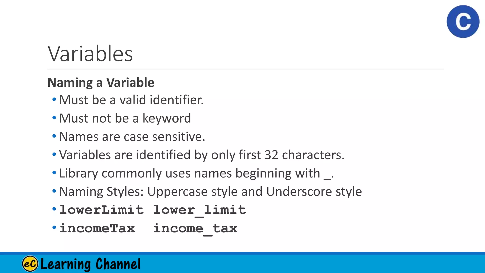 Variables
Naming a Variable
• Must be a valid identifier.
• Must not be a keyword
• Names are case sensitive.
• Variables are identified by only first 32 characters.
• Library commonly uses names beginning with _.
• Naming Styles: Uppercase style and Underscore style
• lowerLimit lower_limit
• incomeTax income_tax
 