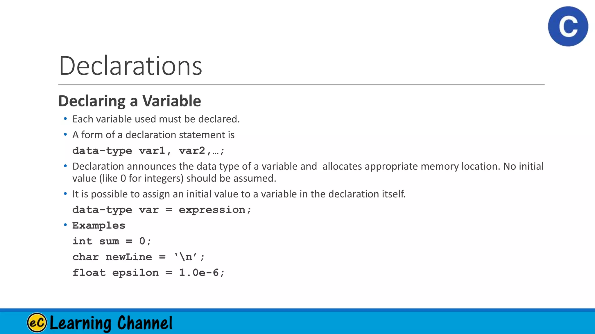 Declarations
Declaring a Variable
• Each variable used must be declared.
• A form of a declaration statement is
data-type var1, var2,…;
• Declaration announces the data type of a variable and allocates appropriate memory location. No initial
value (like 0 for integers) should be assumed.
• It is possible to assign an initial value to a variable in the declaration itself.
data-type var = expression;
• Examples
int sum = 0;
char newLine = ‘n’;
float epsilon = 1.0e-6;
 