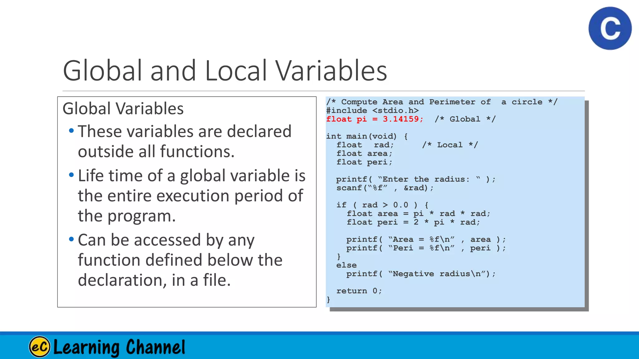 Global and Local Variables
Global Variables
• These variables are declared
outside all functions.
• Life time of a global variable is
the entire execution period of
the program.
• Can be accessed by any
function defined below the
declaration, in a file.
/* Compute Area and Perimeter of a circle */
#include <stdio.h>
float pi = 3.14159; /* Global */
int main(void) {
float rad; /* Local */
float area;
float peri;
printf( “Enter the radius: “ );
scanf(“%f” , &rad);
if ( rad > 0.0 ) {
float area = pi * rad * rad;
float peri = 2 * pi * rad;
printf( “Area = %fn” , area );
printf( “Peri = %fn” , peri );
}
else
printf( “Negative radiusn”);
return 0;
}
 