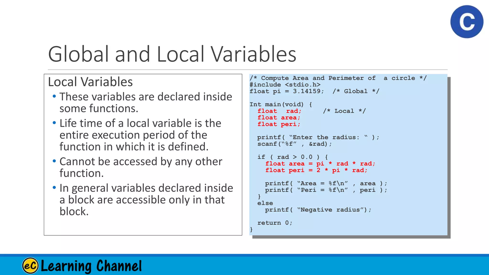 Global and Local Variables
Local Variables
• These variables are declared inside
some functions.
• Life time of a local variable is the
entire execution period of the
function in which it is defined.
• Cannot be accessed by any other
function.
• In general variables declared inside
a block are accessible only in that
block.
/* Compute Area and Perimeter of a circle */
#include <stdio.h>
float pi = 3.14159; /* Global */
Int main(void) {
float rad; /* Local */
float area;
float peri;
printf( “Enter the radius: “ );
scanf(“%f” , &rad);
if ( rad > 0.0 ) {
float area = pi * rad * rad;
float peri = 2 * pi * rad;
printf( “Area = %fn” , area );
printf( “Peri = %fn” , peri );
}
else
printf( “Negative radius”);
return 0;
}
 